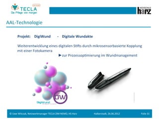 AAL-­‐Technologie	
  
 	
  
        	
   	
  Projekt: 	
  	
  DigiWund              	
  -­‐	
  	
  	
  	
  Digitale	
  Wundakte	
  
 	
  
        	
   	
  Weiterentwicklung	
  eines	
  digitalen	
  SGMs	
  durch	
  mikrosensorbasierte	
  Kopplung	
  
        	
  	
  	
  mit	
  einer	
  Fotokamera	
  	
  
        	
   	
            	
     	
    	
   	
        	
  	
  ►zur	
  ProzessopGmierung	
  im	
  Wundmanagement	
  	
  
 	
  
 	
  




 ©	
  Uwe	
  Witczak,	
  Netzwerkmanager	
  TECLA	
  ZIM-­‐NEMO,	
  HS	
  Harz	
                          Halberstadt,	
  26.06.2012	
     Folie	
  31	
  
 