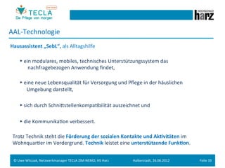 AAL-­‐Technologie	
  
	
  Hausassistent	
  „SebL“,	
  als	
  Alltagshilfe	
  
	
  
           	
  ►	
  ein	
  modulares,	
  mobiles,	
  technisches	
  Unterstützungssystem	
  das	
                                             	
        	
  	
  	
  	
     	
  	
  	
  	
  	
  	
  	
  	
  	
  
           	
  	
  	
  	
  	
  	
  	
  nachfragebezogen	
  Anwendung	
  ﬁndet,	
  
	
  
                               	
  ►	
  eine	
  neue	
  Lebensqualität	
  für	
  Versorgung	
  und	
  Pﬂege	
  in	
  der	
  häuslichen 	
  	
  	
  	
  	
  	
  
	
  	
  	
  	
  	
  	
  	
  	
  	
  	
  	
  	
  	
  	
  Umgebung	
  darstellt,	
  
	
  
                               	
  ►	
  sich	
  durch	
  SchniestellenkompaGbilität	
  auszeichnet	
  und	
  
	
  
                               	
  ►	
  die	
  KommunikaGon	
  verbessert.	
  
	
  
	
  	
  	
  Trotz	
  Technik	
  steht	
  die	
  Förderung	
  der	
  sozialen	
  Kontakte	
  und	
  Ak.vitäten	
  im	
  	
  
	
  	
  	
  WohnquarGer	
  im	
  Vordergrund.	
  Technik	
  leistet	
  eine	
  unterstützende	
  Funk.on.	
  


       ©	
  Uwe	
  Witczak,	
  Netzwerkmanager	
  TECLA	
  ZIM-­‐NEMO,	
  HS	
  Harz	
                   Halberstadt,	
  26.06.2012	
                                        Folie	
  33	
  
 