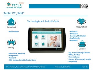 Tablet	
  PC	
  „Sebl“	
  

                                              Technologie	
  auf	
  Android-­‐Basis	
  


       -­‐ Rauchmelder	
                                                                                         -­‐ 	
  Blutdruck	
  
       	
  	
                                                                                                    -­‐ 	
  Blutzucker	
  
       	
                                                                                                        -­‐ 	
  Gewicht,	
  Medika.on	
  
                                                                                                                 -­‐ 	
  Impnalender	
  
                                                                                                                 -­‐ 	
  Apotheke	
  




       -­‐ Verwandte,	
  Bekannte	
                                                                           -­‐ 	
  Reg.	
  Veranstaltungskalender	
  
       -­‐ 	
  Pﬂegedienst	
                                                                                  -­‐ 	
  ÖPNV,	
  Ruf-­‐Bus	
  
       -­‐ 	
  Hausarzt	
                                                                                     -­‐ 	
  Einkaufsdienst	
  
       -­‐ 	
  AGZ	
  (Ambul.	
  Geriatrisches	
  Zentrum)	
                                                  -­‐ 	
  Dienste	
  	
  WohnungswirtschaN	
  
                                                                                                              -­‐ 	
  Hörzeitung	
  


  ©	
  Uwe	
  Witczak,	
  Netzwerkmanager	
  TECLA	
  ZIM-­‐NEMO,	
  HS	
  Harz	
     Halberstadt,	
  26.06.2012	
                        Folie	
  34	
  
 
