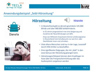 Anwendungsbeispiel	
  „Sebl-­‐Hörzeitung“	
  

                                                      Hörzeitung	
                                                                   Hörprobe	
  

                                                                     •  In	
  Deutschland	
  gibt	
  es	
  derzeit	
  geschätzte	
  145.000	
  
                                                                        Blinde	
  und	
  über	
  900.000	
  Sehbehinderte.	
  
                                                                        •  In	
  25	
  Jahren	
  prognosGziert	
  man	
  eine	
  Steigerung	
  und	
  
                                                                           Zunahme	
  der	
  Neuerblindungen	
  um	
  60%.	
  
                                                                        •  Etwa	
  vier	
  Millionen	
  Erwachsene	
  können	
  schätzungsweise	
  
                                                                           in	
  Deutschland	
  trotz	
  Schulbesuchs	
  nur	
  wie	
  Erst-­‐	
  oder	
  
                                                                           Zweitklässler	
  lesen	
  und	
  schreiben.	
  
                                                                     •  Viele	
  ältere	
  Menschen	
  sind	
  nur	
  in	
  der	
  Lage,	
  Lesestoﬀ	
  
                                                                        durch	
  Hilfe	
  Drieer	
  zu	
  beschaﬀen.	
  
                                                                     •  Eine	
  signiﬁkante	
  Zielgruppe,	
  die	
  mit	
  „Sebl“	
  in	
  den	
  
                                                                        Lese-­‐Genuss	
  der	
  Hörzeitung	
  gelangen	
  kann.	
  
                                                                     •  Hörzeitungen/Hörpost	
  können	
  dem	
  Empfänger	
  im	
  
                                                                        Auto	
  über	
  die	
  Freisprecheinrichtung	
  oder	
  das	
  
                                                                        Audiosystem	
  vorgelesen	
  werden	
  


 ©	
  Uwe	
  Witczak,	
  Netzwerkmanager	
  TECLA	
  ZIM-­‐NEMO,	
  HS	
  Harz	
  
                                                               	
                                  Halberstadt,	
  26.06.2012	
                          Folie 35	
  
 