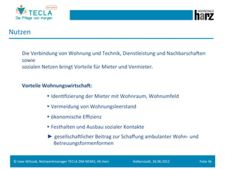 Nutzen	
  

        	
  Die	
  Verbindung	
  von	
  Wohnung	
  und	
  Technik,	
  Dienstleistung	
  und	
  NachbarschaMen	
  
            sowie	
  
        	
  sozialen	
  Netzen	
  bringt	
  Vorteile	
  für	
  Mieter	
  und	
  Vermieter.	
  
 	
  
        	
  Vorteile	
  WohnungswirtschaN:	
  
         	
       	
        	
  ►	
  IdenGﬁzierung	
  der	
  Mieter	
  mit	
  Wohnraum,	
  Wohnumfeld	
  

         	
       	
        	
  ►	
  Vermeidung	
  von	
  Wohnungsleerstand	
  
         	
       	
        	
  ►	
  ökonomische	
  Eﬃzienz	
  
         	
       	
        	
  ►	
  Festhalten	
  und	
  Ausbau	
  sozialer	
  Kontakte	
  
 	
  




         	
       	
        	
  ► gesellschaMlicher	
  Beitrag	
  zur	
  Schaﬀung	
  ambulanter	
  Wohn-­‐	
  und	
  	
  
         	
       	
        	
  	
  	
  	
  	
  	
  Betreuungsformenformen	
  


 ©	
  Uwe	
  Witczak,	
  Netzwerkmanager	
  TECLA	
  ZIM-­‐NEMO,	
  HS	
  Harz	
     Halberstadt,	
  26.06.2012	
       Folie	
  36	
  
 