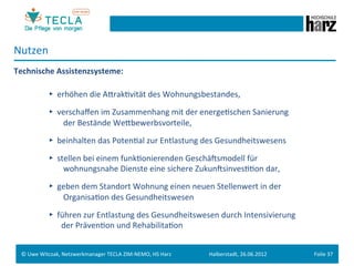 Nutzen	
  
Technische	
  Assistenzsysteme:	
  
	
  
     	
   	
  ►	
  	
  erhöhen	
  die	
  AerakGvität	
  des	
  Wohnungsbestandes,	
  
	
  
           	
             	
  ►	
  	
  verschaﬀen	
  im	
  Zusammenhang	
  mit	
  der	
  energeGschen	
  Sanierung	
  
           	
             	
  	
  	
  	
  	
  	
  	
  	
  der	
  Bestände	
  Weebewerbsvorteile,	
  
	
  
           	
  	
  	
     	
  ►	
  	
  beinhalten	
  das	
  PotenGal	
  zur	
  Entlastung	
  des	
  Gesundheitswesens	
  
	
  
           	
             	
  ►	
  	
  stellen	
  bei	
  einem	
  funkGonierenden	
  GeschäMsmodell	
  für	
  	
  
           	
             	
  	
  	
  	
  	
  	
  	
  	
  wohnungsnahe	
  Dienste	
  eine	
  sichere	
  ZukunMsinvesGGon	
  dar,	
  
	
  
           	
             	
  ►	
  	
  geben	
  dem	
  Standort	
  Wohnung	
  einen	
  neuen	
  Stellenwert	
  in	
  der	
  	
  
           	
             	
  	
  	
  	
  	
  	
  	
  	
  OrganisaGon	
  des	
  Gesundheitswesen	
  	
  
	
  
           	
             	
  ►	
  	
  führen	
  zur	
  Entlastung	
  des	
  Gesundheitswesen	
  durch	
  Intensivierung	
  	
  
           	
             	
  	
  	
  	
  	
  	
  	
  der	
  PrävenGon	
  und	
  RehabilitaGon	
  


       ©	
  Uwe	
  Witczak,	
  Netzwerkmanager	
  TECLA	
  ZIM-­‐NEMO,	
  HS	
  Harz	
             Halberstadt,	
  26.06.2012	
        Folie	
  37	
  
 