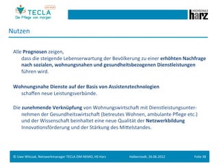 Nutzen	
  
 	
  
 Alle	
  Prognosen	
  zeigen,	
  	
  
    	
  dass	
  die	
  steigende	
  Lebenserwartung	
  der	
  Bevölkerung	
  zu	
  einer	
  erhöhten	
  Nachfrage	
  
        nach	
  sozialen,	
  wohnungsnahen	
  und	
  gesundheitsbezogenen	
  Dienstleistungen	
  
        führen	
  wird.	
  
 	
  
 Wohnungsnahe	
  Dienste	
  auf	
  der	
  Basis	
  von	
  Assistenztechnologien	
  	
  
      	
  schaﬀen	
  neue	
  Leistungsverbünde.	
  
 	
  
 Die	
  zunehmende	
  Verknüpfung	
  von	
  WohnungswirtschaM	
  mit	
  Dienstleistungsunter-­‐
          nehmen	
  der	
  GesundheitswirtschaM	
  (betreutes	
  Wohnen,	
  ambulante	
  Pﬂege	
  etc.)	
  	
  
      	
  und	
  der	
  WissenschaM	
  beinhaltet	
  eine	
  neue	
  Qualität	
  der	
  Netzwerkbildung	
  	
  
          InnovaGonsförderung	
  und	
  der	
  Stärkung	
  des	
  Mieelstandes.	
  




 ©	
  Uwe	
  Witczak,	
  Netzwerkmanager	
  TECLA	
  ZIM-­‐NEMO,	
  HS	
  Harz	
     Halberstadt,	
  26.06.2012	
     Folie	
  38	
  
 