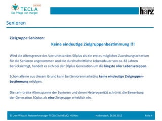 Senioren	
  
 	
  
 Zielgruppe	
  Senioren:	
  
        	
   	
     	
      	
       	
        	
  	
  Keine	
  eindeu.ge	
  Zielgruppenbes.mmung	
  !!!	
  
 	
  
 Wird	
  die	
  Altersgrenze	
  des	
  Vorruhestandes	
  50plus	
  als	
  ein	
  erstes	
  mögliches	
  Zuordnungskriterium	
  	
  
 für	
  die	
  Senioren	
  angenommen	
  und	
  die	
  durchschnieliche	
  Lebensdauer	
  von	
  ca.	
  83	
  Jahren	
  	
  
 berücksichGgt,	
  handelt	
  es	
  sich	
  bei	
  der	
  50plus	
  GeneraGon	
  um	
  die	
  längste	
  aller	
  Lebensetappen.	
  	
  
 	
  
 Schon	
  alleine	
  aus	
  diesem	
  Grund	
  kann	
  bei	
  SeniorenmarkeGng	
  keine	
  eindeu.ge	
  Zielgruppen-­‐	
  
 bes.mmung	
  erfolgen.	
  
 	
  
 Die	
  sehr	
  breite	
  Altersspanne	
  der	
  Senioren	
  und	
  deren	
  Heterogenität	
  schränkt	
  die	
  Bewertung	
  
 der	
  GeneraGon	
  50plus	
  als	
  eine	
  Zielgruppe	
  erheblich	
  ein.	
  
 	
  
 	
  
 ©	
  Uwe	
  Witczak,	
  Netzwerkmanager	
  TECLA	
  ZIM-­‐NEMO,	
  HS	
  Harz	
     Halberstadt,	
  26.06.2012	
                 Folie	
  4	
  
 