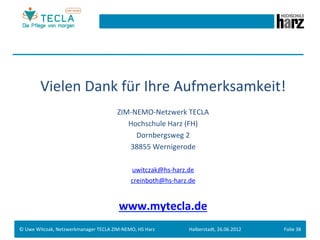 Vielen	
  Dank	
  für	
  Ihre	
  Aufmerksamkeit!	
  
                                                          ZIM-­‐NEMO-­‐Netzwerk	
  TECLA	
  
                                                             Hochschule	
  Harz	
  (FH)	
  
                                                                 Dornbergsweg	
  2	
  
                                                              38855	
  Wernigerode	
  
                                                                                    	
  
                                                                  uwitczak@hs-­‐harz.de	
  
                                                                  creinboth@hs-­‐harz.de	
  


                                                           www.mytecla.de	
  
                                                                                    	
  
©	
  Uwe	
  Witczak,	
  Netzwerkmanager	
  TECLA	
  ZIM-­‐NEMO,	
  HS	
  Harz	
            Halberstadt,	
  26.06.2012	
     Folie	
  38	
  
 