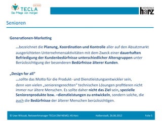 Senioren	
  
 	
  
 Genera.onen-­‐Marke.ng	
  
 	
  

        	
  ...bezeichnet	
  die	
  Planung,	
  Koordina.on	
  und	
  Kontrolle	
  aller	
  auf	
  den	
  Absatzmarkt	
  	
  
        	
  ausgerichteten	
  UnternehmensakGvitäten	
  mit	
  dem	
  Zweck	
  einer	
  dauerhaNen	
  
            Befriedigung	
  der	
  Kundenbedürfnisse	
  unterschiedlicher	
  Altersgruppen	
  unter	
  
            BerücksichGgung	
  der	
  besonderen	
  Bedürfnisse	
  älterer	
  Kunden.	
  
 	
  
 „Design	
  for	
  all“	
  	
  
          	
  ...sollte	
  das	
  Moeo	
  für	
  die	
  Produkt-­‐	
  und	
  Dienstleistungsentwickler	
  sein,	
  	
  
          	
  denn	
  von	
  vielen	
  „seniorengerechten“	
  technischen	
  Lösungen	
  proﬁGeren	
  nicht	
  
              immer	
  nur	
  ältere	
  Menschen.	
  Es	
  sollte	
  daher	
  nicht	
  das	
  Ziel	
  sein,	
  spezielle	
  
              Seniorenprodukte	
  bzw.	
  –dienstleistungen	
  zu	
  entwickeln,	
  sondern	
  solche,	
  die	
  
          	
  auch	
  die	
  Bedürfnisse	
  der	
  älterer	
  Menschen	
  berücksichGgen.	
  
 	
  	
  
 	
  
 ©	
  Uwe	
  Witczak,	
  Netzwerkmanager	
  TECLA	
  ZIM-­‐NEMO,	
  HS	
  Harz	
     Halberstadt,	
  26.06.2012	
              Folie	
  5	
  
 