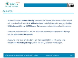 Senioren	
  
 	
  
 	
  
        	
  Während	
  heute	
  Kindermarke.ng,	
  besGmmt	
  für	
  Kinder	
  zwischen	
  6	
  und	
  17	
  Jahren,	
  
        	
  mit	
  einer	
  KaupraM	
  von	
  10,	
  4	
  Milliarden	
  Euro	
  im	
  Aufschwung	
  ist,	
  werden	
  die	
  über	
  
        	
  50-­‐jährigen	
  mit	
  ihrem	
  50	
  Milliarden	
  Euro	
  schweren	
  Vermögen,	
  eher	
  übersehen.	
  
 	
  
        	
  Einen	
  wesentlichen	
  Einﬂuss	
  auf	
  die	
  Wirksamkeit	
  des	
  GeneraGonen-­‐MarkeGngs	
  	
  
        	
  hat	
  die	
  Senioren-­‐Heterogenität.	
  	
  
 	
  
        	
  Aufgrund	
  einer	
  sehr	
  breiten	
  Senioren-­‐Heterogenität	
  ist	
  es	
  schwierig	
  eine	
  
 	
     	
  universelle	
  Marke.ngstrategie,	
  eben	
  für	
  alle	
  „Senioren“	
  festzulegen.	
  




 ©	
  Uwe	
  Witczak,	
  Netzwerkmanager	
  TECLA	
  ZIM-­‐NEMO,	
  HS	
  Harz	
     Halberstadt,	
  26.06.2012	
              Folie	
  8	
  
 