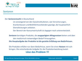 Senioren	
  
 	
  
 Der	
  Seniorenmarkt	
  in	
  Deutschland	
  	
  
      	
   	
          	
  ist	
  vorwiegend	
  von	
  den	
  SozialinsGtuGonen,	
  wie	
  Versicherungen,	
  	
  
      	
   	
          	
  Krankenkassen	
  und	
  Wohlfahrtsverbänden	
  geprägt,	
  die	
  hauptsächlich	
  
      	
   	
          	
  Dienstleistungen	
  anbieten.	
  	
  
      	
   	
          	
  Der	
  Bereich	
  der	
  KonsumwirtschaM	
  ist	
  dagegen	
  noch	
  unterentwickelt.	
  	
  
          	
  
               	
  Senioren	
  benöGgen	
  Produkte,	
  die	
  ausgeprägten	
  Alltagsnutzen	
  bieten	
  und	
  über	
  
      	
   	
          	
  den	
  medizinisch	
  notwendigen	
  Bedarf	
  hinausgehen.	
  
      	
   	
  Die	
  Hauptaufgabe	
  der	
  Produkte	
  ist	
  die	
  gezielte	
  Erfüllung	
  von	
  Bedürfnissen.	
  
 	
  
      	
   	
  Die	
  Produkte	
  erfüllen	
  nur	
  dann	
  Bedürfnisse,	
  wenn	
  Sie	
  einen	
  Nutzen	
  mit	
  sich	
  	
  
      	
   	
  bringen.	
  Die	
  entscheidende	
  Aufgabe	
  für	
  die	
  Produktentwicklung	
  lautet:	
  
        	
  	
  	
  	
  	
  	
  	
  	
  	
  	
  	
  	
  	
  	
  	
  	
  	
  	
  	
  	
  	
  	
  	
  	
  	
  	
  	
  	
  	
  	
  	
  	
  	
  	
  	
  	
  	
  	
  	
  	
  	
  	
  	
  Löse	
  das	
  Problem	
  !!!	
  
        	
  
        	
  
 ©	
  Uwe	
  Witczak,	
  Netzwerkmanager	
  TECLA	
  ZIM-­‐NEMO,	
  HS	
  Harz	
                                                                                                                               Halberstadt,	
  26.06.2012	
     Folie	
  9	
  
 