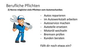 Berufliche Pflichten
2) Nenne möglichst viele Pflichten vom Automechaniker.
- Autos reparieren
- im Autowerkstatt arbeiten
- Autoservice machen
- Autoteile ersetzen
- Motoröl wechseln
- Bremsen prüfen
- Kunden beraten
Fällt dir noch etwas ein?
 