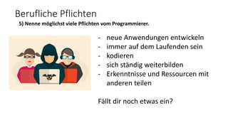 Berufliche Pflichten
5) Nenne möglichst viele Pflichten vom Programmierer.
- neue Anwendungen entwickeln
- immer auf dem Laufenden sein
- kodieren
- sich ständig weiterbilden
- Erkenntnisse und Ressourcen mit
anderen teilen
Fällt dir noch etwas ein?
 