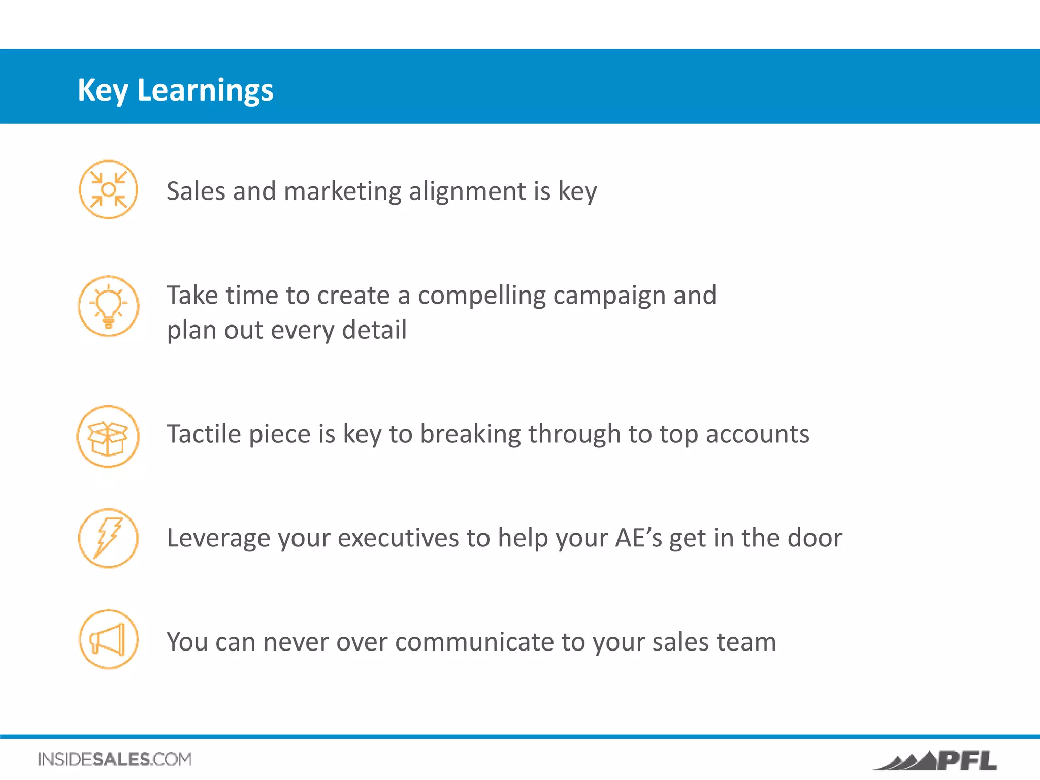 Key Learnings
Sales and marketing alignment is key
Take time to create a compelling campaign and
plan out every detail
Tactile piece is key to breaking through to top accounts
Leverage your executives to help your AE’s get in the door
You can never over communicate to your sales team
 