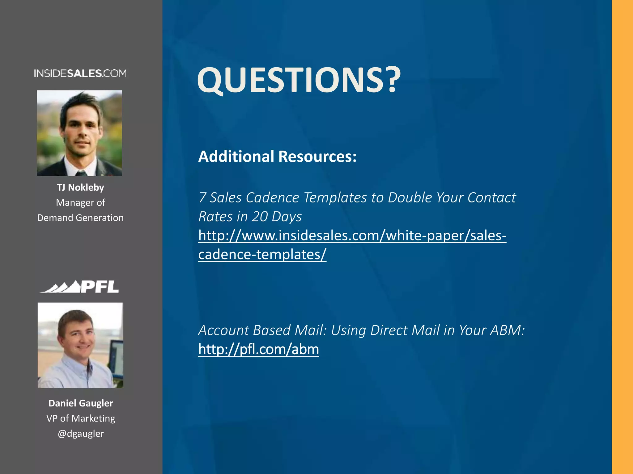 Daniel Gaugler
VP of Marketing
@dgaugler
QUESTIONS?
Additional Resources:
7 Sales Cadence Templates to Double Your Contact
Rates in 20 Days
http://www.insidesales.com/white-paper/sales-
cadence-templates/
Account Based Mail: Using Direct Mail in Your ABM:
http://pfl.com/abm
TJ Nokleby
Manager of
Demand Generation
 