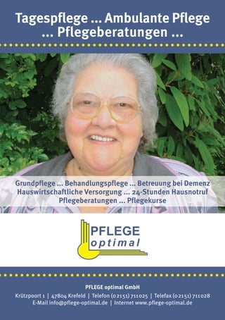 Tagespflege ... Ambulante Pflege
       ... Pflegeberatungen ...
·········································




   Grundpflege ... Behandlungspflege ... Betreuung bei Demenz
   Hauswirtschaftliche Versorgung ... 24-Stunden Hausnotruf
                Pflegeberatungen ... Pflegekurse




·········································
                               PFLEGE optimal GmbH
   Krützpoort 1 | 47804 Krefeld | Telefon (02151) 711025 | Telefax (02151) 711028
         E-Mail info@pflege-optimal.de | Internet www.pflege-optimal.de
 