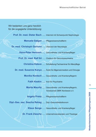 Wissenschaftlicher Beirat




Wir bedanken uns ganz herzlich
für die engagierte Unterstützung:

    Prof. Dr. med. Dieter Bach ...... Internist mit Schwerpunkt Nephrologie

                Manuela Galgan ...... Pflegewissenschaftlerin

   Dr. med. Christoph Gerhard ...... Oberarzt der Neurologie

          Hans-Peter Henssen ...... Gesundheits- und Krankenpfleger

          Prof. Dr. med. Ralf Ihl ...... Chefarzt für Gerontopsychiatrie

               Christina Kaleve ...... Schulleitung Fachseminar für Altenpflege

      Dr. med. Susanne Kanya ...... Ärztin für Allgemeinmedizin und Chirurgie

                Monika Kentsch ...... Gesundheits- und Krankenpflegerin

                    Fatih Keskin ...... Arzt für Psychiatrie
                                                                                             11
                  Marita Mauritz ...... Gesundheits- und Krankenpflegerin,
                                         Vorsitzende DBfK Nordwest e.V.             Niederrheinischer Pflegekongress 2009


                   Angela Prietz ...... Pflegewissenschaftlerin

Dipl.-Ges. oec. Sascha Rehag ...... Dipl.-Gesundheitsökonom

                    Klaus Senge ...... Gesundheits- und Krankenpfleger

              Dr. Frank Ziesche ...... Unternehmensberater und Theologe
 