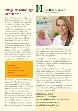 Pﬂege als Grundlage
der Medizin
Seit der Gründung des „Allgemeinen
Krankenhauses“ im Jahre 1845 ent-
wickelte sich das Klinikum Krefeld
zu einem modernen Maximalver-
sorger am linken Niederrhein.
Als Schwerpunktkrankenhaus der
Spitzenversorgung dient das
HELIOS Klinikum Krefeld primär
der Versorgung von Patienten, die
einer hoch differenzierten Diag-
nostik und Therapie bedürfen.
Neben der Patientenversorgung
ist das HELIOS Klinikum Krefeld
mit derzeit gut 300 Ausbildungs-
                                        unter worfen. Nicht mehr nur tätigkeitsorientiert
plätzen – etwa in den angeglieder-
                                        und funktional geprägt, verstehen wir die Pﬂege
ten Schulen für Pﬂegeberufe sowie
                                        unserer Patienten heute als partnerschaftlichen
den staatlich anerkannten Lehran-
                                        Kommunikationsprozess.
stalten – eines der größten Ausbil-
dungszentren am Niederrhein.            Auch Hilfe zur Selbsthilfe zu ermöglichen und
                                        Erkrankte zu motivieren, aktiv am Genesungs-
      Info                              prozess teilzunehmen, bilden wichtige Bestand-
  ·         Betten                      teile zeitgemäßer Pﬂege.
  ·          Beschäftigte
                                        Das ganzheitliche Pﬂegekonzept verlangt enga-
  ·     Kliniken/Fachbereiche
                                        gierte und selbstbewusste Mitarbeiter, die die
  ·    Institute                        Ausführung moderner Pﬂegetechniken eigen-
  ·   ca.    .     Patienten jährlich   ständig bewältigen. Denn: Der Wert der Pﬂege
                                        geht weit über die qualiﬁzierte beruﬂiche Leis-
Im Rahmen der Patientenbetreuung        tung hinaus und liegt vielfach auch im Unsicht-
nimmt der Pﬂegebereich eine tra-        baren, im Zwischenmenschlichen.
gende Rolle ein. Als professionelle
                                        Entsprechend der Einzigartigkeit jedes Patienten,
und angesehene Partner sind unsere
                                        sind auch Hilfe und Pﬂege individuell, facetten-
Mitarbeiter heute in alle Ressorts
                                        reich und anspruchsvoll.
und Spezialteams eingebunden.
Bestmöglich ausgebildet, sorgen sie
                                        HELIOS Klinikum Krefeld
für eine zeitgemäße, patientenorien-
                                        Lutherplatz   ·       Krefeld
tierte Pﬂege und Betreuung nach dem
neuesten Stand der Wissenschaft.        Sekr. Pﬂegedirektorin Telefon +        -

Wie die Medizin ist auch der Pﬂege-     info.krefeld@helios-kliniken.de
bereich umfassenden Entwicklungen       www.helios-kliniken.de/krefeld
 