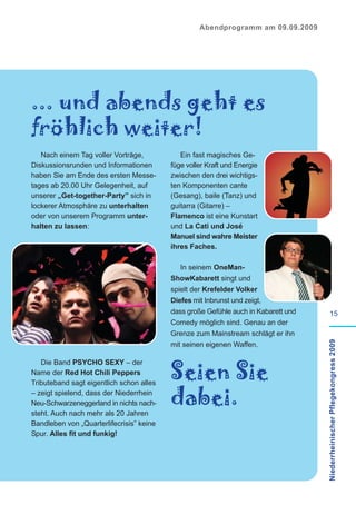Abendprogramm am 09.09.2009




... und abends geht es
fröhlich weiter!
   Nach einem Tag voller Vorträge,           Ein fast magisches Ge-
Diskussionsrunden und Informationen       füge voller Kraft und Energie
haben Sie am Ende des ersten Messe-       zwischen den drei wichtigs-
tages ab 20.00 Uhr Gelegenheit, auf       ten Komponenten cante
unserer „Get-together-Party” sich in      (Gesang), baile (Tanz) und
lockerer Atmosphäre zu unterhalten        guitarra (Gitarre) –
oder von unserem Programm unter-          Flamenco ist eine Kunstart
halten zu lassen:                         und La Cati und José
                                          Manuel sind wahre Meister
                                          ihres Faches.

                                             In seinem OneMan-
                                          ShowKabarett singt und
                                          spielt der Krefelder Volker
                                          Diefes mit Inbrunst und zeigt,
                                          dass große Gefühle auch in Kabarett und            15
                                          Comedy möglich sind. Genau an der
                                          Grenze zum Mainstream schlägt er ihn      Niederrheinischer Pflegekongress 2009
                                          mit seinen eigenen Waffen.



                                          Seien Sie
   Die Band PSYCHO SEXY – der
Name der Red Hot Chili Peppers
Tributeband sagt eigentlich schon alles
– zeigt spielend, dass der Niederrhein
Neu-Schwarzeneggerland in nichts nach-    dabei.
steht. Auch nach mehr als 20 Jahren
Bandleben von „Quarterlifecrisis” keine
Spur. Alles fit und funkig!
 