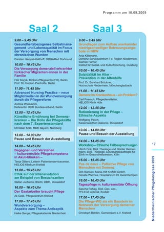 Programm am 10.09.2009




            Saal 2                                          Saal 3
9.00 – 9.45 Uhr                                  9.00 – 9.45 Uhr
Gesundheitsbezogenes Selbstmana-                 Grundlagen zum Aufbau anerkannter
gement und Lebensqualität im Focus               niedrigschwelliger Betreuungsange-
der Versorgung von Menschen mit                  bote in NRW
chronischen Wunden                               Anja Killemann,
Carsten Hampel-Kalthoff, ORGAMed Dortmund        Demenz-Servicezentrum f. d. Region Niederrhein,
                                                 Siamak Farhur,
10.00 – 10.45 Uhr                                Institut für Sozial- und Kulturforschung, Duisburg
Die Versorgung demenziell erkrankter
                                                 10.00 – 10.45 Uhr
türkischer Migranten/-innen in der
Familie                                          Suizidalität im Alter –
                                                 Prävention in der Altenhilfe
Filiz Küçük, Diplom-Pflegewirtin (FH), Berlin,
Prof. Dr. Gudrun Piechotta, Berlin               Prof. Dr. Burkhart Brückner,
                                                 Hochschule Niederrhein, Mönchengladbach
11.00 – 11.45 Uhr
                                                 11.00 – 11.45 Uhr
Advanced Nursing Practice – neue
Möglichkeiten in der Wundversorgung              Demenz im Krankenhaus – ein Problem?
durch die Pflegereform                           Carl Poersch, Pflegedienstleiter,
                                                 HELIOS Klinik Hüls
Andrea Weskamm,
Referentin DBfK Bundesverband, Berlin            12.00 – 12.45 Uhr
12.00 – 12.45 Uhr                                Rationierung in der Pflege –
Künstliche Ernährung bei Demenz-                 Ethische Aspekte
kranken – Die Rolle der Pflegekräfte             Wolfgang Pasch,
nach dem 7. Expertenstandard                     Kaiserswerther Diakonie, Düsseldorf
Christian Kolb, MDK Bayern, Nürnberg
                                                 13.00 – 14.00 Uhr
13.00 – 14.00 Uhr                                Pause und Besuch der Ausstellung
Pause und Besuch der Ausstellung
                                                 14.00 – 14.45 Uhr
                                                 Workshop – Ethische Fallbesprechungen                         17
14.00 – 14.45 Uhr
Begegnen und Verstehen                           Ulrich Fink, Dipl. Theologe und Günter Heimer-
                                                 mann, Dipl. Theologe, Diözesanbeauftragte für
– kultursensible Pflegekompetenz                 Ethik im Gesundheitswesen, Köln
in Akut-Kliniken –
                                                                                                      Niederrheinischer Pflegekongress 2009

Tanja Olders, Leiterin Patientenservicecenter,
                                                 15.00 – 15.45 Uhr
HELIOS Klinikum Krefeld                          Pas de deux – Palliative Pflege von
                                                 Menschen mit Demenz
15.00 – 15.45 Uhr
                                                 Dirk Bahnen, Maria-Hilf Krefeld GmbH,
Ethik auf der Intensivstation                    Renate Wiemes, Hospital zum Hl. Geist Kempen
am Beispiel von Besuchszeiten
Stefan Juchems, BScN, DBfK, Düsseldorf
                                                 16.00 – 16.45 Uhr
                                                 Tagespflege m. kultursensibler Öffnung
16.00 – 16.45 Uhr                                Sascha Rehag, Dipl.-Ges. oec.,
Der Gastarbeiter braucht Pflege                  PFLEGE optimal, Krefeld
Ali Celik, Pflegezentrum Krefeld
                                                 17.00 – 17.45 Uhr
17.00 – 17.45 Uhr                                Die Pflege-WG als ein Baustein im
Wundversorgung –                                 Netzwerk der Versorgung dementer
Aspekte zum Thema Antiseptik                     Menschen
Heike Senge, Pflegeakademie Niederrhein          Christoph Behlen, Gemeinsam e.V. Krefeld
 