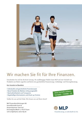 Wir machen Sie fit für Ihre Finanzen.
Entscheiden Sie sich für die beste Lösung: Als unabhängiger Makler kann MLP auf eine Vielzahl von
Produkten am Markt zugreifen und bietet eine ganzheitliche Finanzierungs-, Geldanlage- und Vorsorgeberatung.

Ihre Vorteile im Überblick:

• Individuelle und ganzheitliche Finanzkonzepte
                                                                                      e sichern:
• Beste Produkte des Marktes richtig ausgewählt
• Nachvollziehbarkeit und Transparenz                                   Jetzt Vorteil
                                                                                     29480 • 35
• Regelmäßige Informationen und Check-up-Termine                        Tel 0201 • 7

Stellen Sie uns auf die Probe. Wir freuen uns auf Ihren Anruf!

MLP Finanzdienstleistungen AG
Geschäftsstelle Essen III
Ansprechpartner: Sami Sari
Kennedyplatz/Markt 1, 45127 Essen
sami.sari@mlp.de, www.mlp.de
 