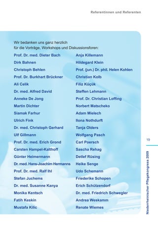Referentinnen und Referenten




Wir bedanken uns ganz herzlich
für die Vorträge, Workshops und Diskussionsforen:
Prof. Dr. med. Dieter Bach         Anja Killemann
Dirk Bahnen                        Hildegard Klein
Christoph Behlen                   Prof. (jun.) Dr. phil. Helen Kohlen
Prof. Dr. Burkhart Brückner        Christian Kolb
Ali Celik                          Filiz Küçük
Dr. med. Alfred David              Steffen Lehmann
Anneke De Jong                     Prof. Dr. Christian Loffing
Martin Dichter                     Norbert Matscheko
Siamak Farhur                      Adam Mielech
Ulrich Fink                        Ilona Nothdurft
Dr. med. Christoph Gerhard         Tanja Olders
Ulf Gillmann                       Wolfgang Pasch
                                                                                    19
Prof. Dr. med. Erich Grond         Carl Poersch
Carsten Hampel-Kalthoff            Sascha Rehag                            Niederrheinischer Pflegekongress 2009

Günter Heimermann                  Detlef Rüsing
Dr. med. Hans-Joachim Hermanns     Heike Senge
Prof. Dr. med. Ralf Ihl            Udo Schemann
Stefan Juchems                     Friederike Schopen
Dr. med. Susanne Kanya             Erich Schützendorf
Monika Kentsch                     Dr. med. Friedrich Schwegler
Fatih Keskin                       Andrea Weskamm
Mustafa Kilic                      Renate Wiemes
 
