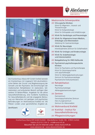 Medizinische Schwerpunkte:
                                                     ///// Chirurgische Kliniken
                                                           Klinik für Allgemein-, Visceral- und
                                                           Thoraxchirurgie
                                                           Klinik für Koloproktologie
                                                           Klinik für Orthopädie und Unfallchirurgie
                                                     ///// Klinik für Kardiologie und Pneumologie
                                                     ///// Klinik für Allgemeine Innere Medizin,
                                                           Onkologie und Altersmedizin
                                                           Abteilung für Gastroenterologie
                                                     ///// Klinik für Neurologie
                                                           Interdisziplinäres Zentrum für Schlafmedizin
                                                     ///// Klinik für Urologie und Kinderurologie
                                                     ///// Klinik für Anästhesiologie
                                                           und Intensivmedizin
                                                     ///// Belegabteilung für HNO-Heilkunde
                                                     ///// Psychiatrisch-psychotherapeutische
                                                           Kliniken
                                                           Klinik für Psychiatrie und Psychotherapie
                                                           Klinik für Gerontopsychiatrie
                                                           und -psychotherapie
                                                           Klinik für Abhängigkeitserkrankungen
                                                           Zentrum für Psychotraumatologie
Die Krankenhaus Maria-Hilf GmbH Krefeld betreibt           Psychiatrische Institutsambulanz
ein Krankenhaus mit insgesamt 524 akutmedizini-
schen Betten der Grund- und Regelversorgung der      ///// Rehabilitation
Somatik und der Psychiatrie. Die Einrichtungen der         Neurologie
medizinischen Rehabilitation im stationären, teil-         Psychotraumatologie
stationären und ambulanten Bereich verfügen über           Abhängigkeitserkrankungen
weitere 53 Betten/Plätze. Angebote für die aktive
                                                     ///// Zentren
Gesundheitsförderung, eine fundierte Ausbildung
                                                           Darmzentrum
für Gesundheitsberufe und die engagierte Betreu-
ung von Menschen mit geistigen und psychischen             Gerontopsychiatrisches Zentrum
Behinderungen im Wohnverbund Krefeld mit 145               Herz-/Lungenzentrum
Plätzen runden unser ganzheitliches Angebot ab.            Zentrum für Altersmedizin
                                                     ///// Wohnverbund Krefeld
Zertifiziert:
                                                     ///// KreVital – Institut für
                                                         Gesundheitsförderung
                                                     ///// Pflegeeinrichtungen

          Krankenhaus Maria-Hilf GmbH Krefeld · Oberdießemer Straße 136 · 47805 Krefeld
                           Telefon (0 2151) 3 34 - 0 · info@maria-hilf.de
                   Besuchen Sie uns im Internet unter: www.maria-hilf.de
                          www.alexianer.de · www.alexianerkloster.de
 