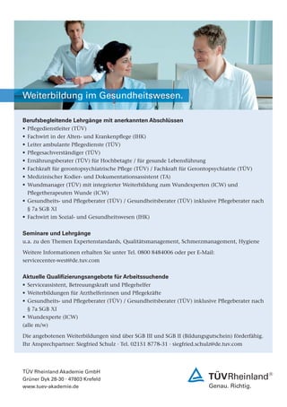 Weiterbildung im Gesundheitswesen.

Berufsbegleitende Lehrgänge mit anerkannten Abschlüssen
! Pegedienstleiter (TÜV)
! Fachwirt in der Alten- und Krankenpege (IHK)
!   Leiter ambulante Pegedienste (TÜV)
!   Pegesachverständiger (TÜV)
!   Ernährungsberater (TÜV) für Hochbetagte / für gesunde Lebensführung
!   Fachkraft für gerontopsychiatrische Pege (TÜV) / Fachkraft für Gerontopsychiatrie (TÜV)
! Medizinischer Kodier- und Dokumentationsassistent (TA)
! Wundmanager (TÜV) mit integrierter Weiterbildung zum Wundexperten (ICW) und
  Pegetherapeuten Wunde (ICW)
! Gesundheits- und Pegeberater (TÜV) / Gesundheitsberater (TÜV) inklusive Pegeberater nach
  § 7a SGB XI
! Fachwirt im Sozial- und Gesundheitswesen (IHK)


Seminare und Lehrgänge
u.a. zu den Themen Expertenstandards, Qualitätsmanagement, Schmerzmanagement, Hygiene

Weitere Informationen erhalten Sie unter Tel. 0800 8484006 oder per E-Mail:
servicecenter-west@de.tuv.com


Aktuelle Qualizierungsangebote für Arbeitssuchende
! Serviceassistent, Betreuungskraft und Pegehelfer
! Weiterbildungen für Arzthelferinnen und Pegekräfte
! Gesundheits- und Pegeberater (TÜV) / Gesundheitsberater (TÜV) inklusive Pegeberater nach
    § 7a SGB XI
! Wundexperte (ICW)
(alle m/w)

Die angebotenen Weiterbildungen sind über SGB III und SGB II (Bildungsgutschein) förderfähig.
Ihr Ansprechpartner: Siegfried Schulz . Tel. 02151 8778-31 . siegfried.schulz@de.tuv.com




TÜV Rheinland Akademie GmbH
Grüner Dyk 28-30 . 47803 Krefeld
www.tuev-akademie.de
 