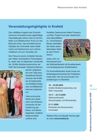 Wissenswertes über Krefeld




     Veranstaltungshighlights in Krefeld
     Das vielfältige Angebot des Einkaufs-       Krefelder Gastronomen bieten Prosecco
     zentrums Innenstadt sowie regelmäßige       und Bier, Finger-Food oder niederrheini-
     Veranstaltungen locken nicht nur die Kre-   sche Spezialitäten
     felder zum Stadtbummel. Rund um das         an. Verschiedene
     Behnisch-Haus, das architektonische         Bands unterhalten
     Highlight der Innenstadt, laden Stadt-      die Gäste dieser
     markt und Gastronomie zum Lebens-           lebendigen Stadt
     mittelkauf und zum Verweilen ein.           ab dem frühen
                                                 Abend.
     Den Fokus an sechs „Krefelder Samsta-
     gen“ bilden verschiedene Themengebie-       Jedes Jahr zur       Spannung beim Pferderennen
     te. Jedes Jahr im September verwandelt      Adventszeit lockt
     die „Größte Straßenmodenschau der           der Weihnachtsmarkt mit Kunsthandwerk
     Welt“ die Innenstadt. Zahlreiche Bühnen     und landestypischen Köstlichkeiten.
                         werden aufgebaut,
                                                 Für Keramikliebhaber findet immer am
                         die zwei Tage lang
                                                 Muttertagswochenende der Pottbäcker-
                         fantastische Moden-
                                                 markt statt. Hier die kommenden Ver-
                         schauen des Krefel-
                                                 anstaltungen im Überblick:
                         der Einzelhandels,
                         von Krefelder Desig-
                                                   19. - 20.09.2009:                                        25
                         nern und Maßschnei-
                                                   Größte Straßenmodenschau der
                         derinnen präsentie-
                                                   Welt, Innenstadt
                         ren.
                                                                                                   Niederrheinischer Pflegekongress 2009

                                                   19.11. - 22.12.2009:
                         Viele prominente
                                                   Weihnachtsmarkt,
                         Gäste sind dabei,
                                                   Dionysiusplatz und Rheinstraße
                         wenn das Modewo-
                         chenende mit der          21.11.2009:
                         Verleihung des            Einkaufen bei Kerzenschein,
                         Mode- und Marke-          Innenstadt
                         tingpreises „Goldene
Straßenmodenschau        Seidenschleife“         Weitere Infos und aktuelle Termine gibt
 mit Bruce Darnell
                         eröffnet wird.          es unter www.krefeld.de
 