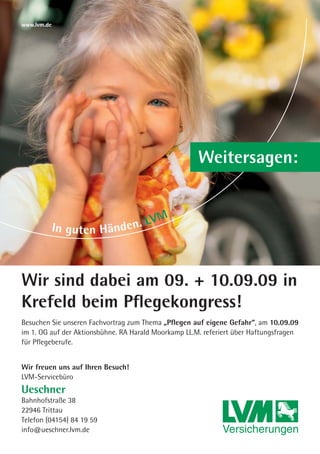 www.lvm.de




                                                      Weitersagen:




Wir sind dabei am 09. + 10.09.09 in
Krefeld beim Pﬂegekongress!
Besuchen Sie unseren Fachvortrag zum Thema „Pﬂegen auf eigene Gefahr“, am 10.09.09
im 1. OG auf der Aktionsbühne. RA Harald Moorkamp LL.M. referiert über Haftungsfragen
für Pﬂegeberufe.


Wir freuen uns auf Ihren Besuch!
LVM-Servicebüro
Ueschner
Bahnhofstraße 38
22946 Trittau
Telefon (04154) 84 19 59
info@ueschner.lvm.de
 