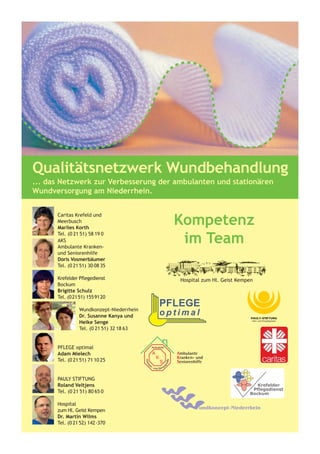 Qualitätsnetzwerk Wundbehandlung
... das Netzwerk zur Verbesserung der ambulanten und stationären
Wundversorgung am Niederrhein.



                                          Kompetenz
      Caritas Krefeld und
      Meerbusch
      Marlies Korth

                                           im Team
      Tel. (0 21 51) 58 19 0
      AKS
      Ambulante Kranken-
      und Seniorenhilfe
      Doris Vosmerbäumer
      Tel. (0 21 51) 30 08 35

      Krefelder Pflegedienst
      Bockum
      Brigitte Schulz
      Tel. (0 21 51) 155 91 20

                Wundkonzept-Niederrhein
                Dr. Susanne Kanya und
                Heike Senge
                Tel. (0 21 51) 32 18 63


      PFLEGE optimal
      Adam Mielech
      Tel. (0 21 51) 71 10 25


      PAULY STIFTUNG
      Roland Veltjens
      Tel. (0 21 51) 80 65 0

      Hospital
      zum Hl. Geist Kempen
      Dr. Martin Wilms
      Tel. (0 21 52) 142-370
 