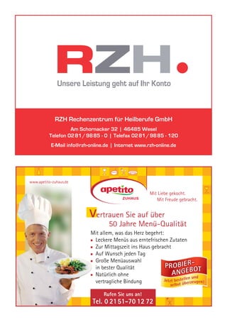 RZH Rechenzentrum für Heilberufe GmbH
                   Am Schornacker 32 | 46485 Wesel
          Telefon 0281/9885 - 0 | Telefax 0281/9885 - 120
           E-Mail info@rzh-online.de | Internet www.rzh-online.de




www.apetito-zuhaus.de

                                                     Mit Liebe gekocht.
                                                        Mit Freude gebracht.


                           Vertrauen Sie auf über
                                   50 Jahre Menü-Qualität
                            Mit allem, was das Herz begehrt:
                             Leckere Menüs aus erntefrischen Zutaten
                             Zur Mittagszeit ins Haus gebracht
                             Auf Wunsch jeden Tag
                             Große Menüauswahl
                             in bester Qualität
                             Natürlich ohne
                             vertragliche Bindung

                                 Rufen Sie uns an!
                            Tel. 0 21 51-70 12 72
 