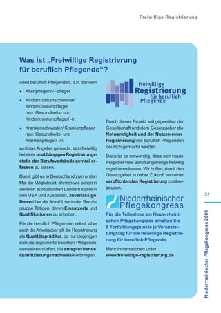 Freiwillige Registrierung




Was ist „Freiwillige Registrierung
für beruflich Pflegende“?
Allen beruflich Pflegenden, d.h. der/dem

· Altenpflegerin/ -pfleger
· Kinderkrankenschwester/
   Kinderkrankenpfleger
   neu: Gesundheits- und
   Kinderkrankenpfleger/ -in
                                              Durch dieses Projekt soll gegenüber der
· Krankenschwester/ Krankenpfleger            Gesellschaft und dem Gesetzgeber die
   neu: Gesundheits- und                      Notwendigkeit und der Nutzen einer
   Krankenpfleger/ -in                        Registrierung von beruflich Pflegenden
wird das Angebot gemacht, sich freiwillig     deutlich gemacht werden.
bei einer unabhängigen Registrierungs-        Dazu ist es notwendig, dass sich heute
stelle der Berufsverbände zentral er-         möglichst viele Berufsangehörige freiwillig
fassen zu lassen.                             registrieren lassen. Wir hoffen, damit den
Damit gibt es in Deutschland zum ersten       Gesetzgeber in naher Zukunft von einer
Mal die Möglichkeit, ähnlich wie schon in     verpflichtenden Registrierung zu über-
anderen europäischen Ländern sowie in         zeugen.
den USA und Australien, zuverlässige                                                                 31
Daten über die Anzahl der in der Berufs-
gruppe Tätigen, deren Einsatzorte und                                                       Niederrheinischer Pflegekongress 2009
Qualifikationen zu erheben.                   Für die Teilnahme am Niederrheini-
                                              schen Pflegekongress erhalten Sie
Für die beruflich Pflegenden selbst, aber
                                              6 Fortbildungspunkte je Veranstal-
auch die Arbeitgeber gilt die Registrierung
                                              tungstag für die freiwillige Registrie-
als Qualitätsprädikat, da nur diejenigen
                                              rung für beruflich Pflegende.
sich als registrierte beruflich Pflegende
ausweisen dürfen, die entsprechende           Mehr Informationen unter:
Qualifizierungsnachweise erbringen.           www.freiwillige-registrierung.de
 