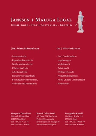 (Int.) Wirtscha sstrafrecht                         (Int.) Wirtscha srecht


· Steuerstrafrecht                                  · (Int.) Großschadens-
· Kapitalmarktstrafrecht                              regulierungen
· Wettbewerbsstrafrecht                             · Medizinrecht
· Urheberstrafrecht                                 · Arbeitsrecht
· Arbeitsstrafrecht                                 · Wettbewerbsrecht
· Präventive strafrechtliche                        · Produktha ungsrecht
 Beratung für Unternehmen,                          · Patent-, Lizenz-, Markenrecht
 Verbände und Kommunen                              · Medienrecht




Hauptsitz Düsseldorf           Branch O ce Perth             Zweigstelle Krefeld
Heinrich-Heine-Allee 1         5th Floor, 524 Hay Street     Uerdinger Straße 125
40213 Düsseldorf               Perth 6000, Australia         47799 Krefeld
Fon +49 211 91 31 66           lawyers@janssen-maluga.de     Fon +49 2151 50 959 50
Fax +49 211 91 31 680          www.janssen-maluga.de         Fax +49 2151 50 959 60
 