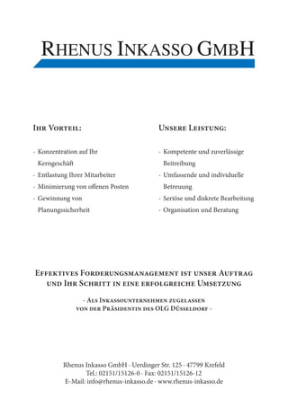 I      V          :                          U         L            :

- Konzentration auf Ihr                      - Kompetente und zuverlässige
    Kerngeschä                                Beitreibung
- Entlastung Ihrer Mitarbeiter               - Umfassende und individuelle
- Minimierung von o enen Posten               Betreuung
- Gewinnung von                              - Seriöse und diskrete Bearbeitung
    Planungssicherheit                       - Organisation und Beratung




E                 F                                                 A
             I    S                                         U
                      -A   I
                               P           OLG D                -




            Rhenus Inkasso GmbH · Uerdinger Str. 125 · 47799 Krefeld
                   Tel.: 02151/15126-0 · Fax: 02151/15126-12
            E-Mail: info@rhenus-inkasso.de · www.rhenus-inkasso.de
 