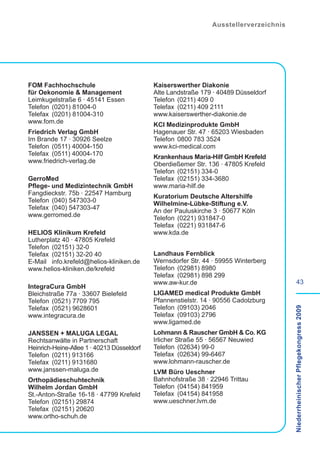 Ausstellerverzeichnis




FOM Fachhochschule                          Kaiserswerther Diakonie
für Oekonomie & Management                  Alte Landstraße 179 · 40489 Düsseldorf
Leimkugelstraße 6 · 45141 Essen             Telefon (0211) 409 0
Telefon (0201) 81004-0                      Telefax (0211) 409 2111
Telefax (0201) 81004-310                    www.kaiserswerther-diakonie.de
www.fom.de                                  KCI Medizinprodukte GmbH
Friedrich Verlag GmbH                       Hagenauer Str. 47 · 65203 Wiesbaden
Im Brande 17 · 30926 Seelze                 Telefon 0800 783 3524
Telefon (0511) 40004-150                    www.kci-medical.com
Telefax (0511) 40004-170                    Krankenhaus Maria-Hilf GmbH Krefeld
www.friedrich-verlag.de                     Oberdießemer Str. 136 · 47805 Krefeld
                                            Telefon (02151) 334-0
GerroMed                                    Telefax (02151) 334-3680
Pflege- und Medizintechnik GmbH             www.maria-hilf.de
Fangdieckstr. 75b · 22547 Hamburg           Kuratorium Deutsche Altershilfe
Telefon (040) 547303-0                      Wilhelmine-Lübke-Stiftung e.V.
Telefax (040) 547303-47                     An der Pauluskirche 3 · 50677 Köln
www.gerromed.de                             Telefon (0221) 931847-0
                                            Telefax (0221) 931847-6
HELIOS Klinikum Krefeld                     www.kda.de
Lutherplatz 40 · 47805 Krefeld
Telefon (02151) 32-0
Telefax (02151) 32-20 40                    Landhaus Fernblick
E-Mail info.krefeld@helios-kliniken.de      Wernsdorfer Str. 44 · 59955 Winterberg
www.helios-kliniken.de/krefeld              Telefon (02981) 8980
                                            Telefax (02981) 898 299
                                            www.aw-kur.de                                       43
IntegraCura GmbH
Bleichstraße 77a · 33607 Bielefeld          LIGAMED medical Produkte GmbH
Telefon (0521) 7709 795                     Pfannenstielstr. 14 · 90556 Cadolzburg
Telefax (0521) 9628601                      Telefon (09103) 2046
                                                                                       Niederrheinischer Pflegekongress 2009

www.integracura.de                          Telefax (09103) 2796
                                            www.ligamed.de
JANSSEN + MALUGA LEGAL                      Lohmann & Rauscher GmbH & Co. KG
Rechtsanwälte in Partnerschaft              Irlicher Straße 55 · 56567 Neuwied
Heinrich-Heine-Allee 1 · 40213 Düsseldorf   Telefon (02634) 99-0
Telefon (0211) 913166                       Telefax (02634) 99-6467
Telefax (0211) 9131680                      www.lohmann-rauscher.de
www.janssen-maluga.de                       LVM Büro Ueschner
Orthopädieschuhtechnik                      Bahnhofstraße 38 · 22946 Trittau
Wilhelm Jordan GmbH                         Telefon (04154) 841959
St.-Anton-Straße 16-18 · 47799 Krefeld      Telefax (04154) 841958
Telefon (02151) 29874                       www.ueschner.lvm.de
Telefax (02151) 20620
www.ortho-schuh.de
 