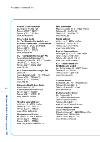 Ausstellerverzeichnis




                                             Medline Germany GmbH                     reha team West
                                             Südring 84 · 95032 Hof                   Mevissenstraße 64 a · 47803 Krefeld
                                             Telefon (09227) 940771                   Telefon (02151) 8949-0
                                             Telefax (09227) 951801                   Telefax (02151) 976477
                                             www.medline.com                          www.rtwest.de
                                             Minerva KG Gude                          REISE optimal
                                             Int. Fachliteratur für Medizin und       Krützpoort 1 · 47804 Krefeld
                                             Naturwissenschaften · Neue Medien        Telefon (02151) 711025
                                             Bunsenstr. 6 · 64293 Darmstadt           Telefax (02151) 711028
                                             Telefon (06151) 988-0                    www.reise-optimal.de
                                             Telefax (06151) 988-39                   Rhenus Inkasso GmbH
                                             www.minerva.de                           Uerdinger Str. 125 · 47799 Krefeld
                                             MLP Finanzdienstleistungen AG            Telefon (02151) 15126-0
                                             Geschäftsstelle Düsseldorf VI            Telefax (02151) 15126-12
                                             Liesegangstraße 17a · 40211 Düsseldorf   www.rhenus-inkasso.de
                                             Telefon (0211) 36972-12                  RZH – Rechenzentrum
                                             Telefax (0211) 36972-9620                für Heilberufe GmbH
                                             www.mlp.de                               Am Schornacker 32 · 46485 Wesel
                                             MLP Finanzdienstleistungen AG            Telefon (0281) 9885-0
                                             Essen III                                Telefax (0281) 9885-120
                                             Kennedyplatz/Markt 1 · 45127 Essen       www.rzh-online.de
                                             Telefon (0201) 729480-35
                                             Telefax (0201) 729480-77                 Sanimed GmbH
                                             www.mlp.de                               Gildestraße 68 · 49479 Ibbenbüren
                                             Mölnlycke Health Care GmbH               Telefon (05451) 923- 0
44                                           Max-Planck-Str. 15                       Telefax (05451) 923 - 300
                                             40699 Erkrath-Unterfeldhaus              www.sanimed.de
                                             Telefon (0211) 920880                    Dr. Schumacher GmbH
                                             Telefax (0211) 920881 70                 Am Roggenfeld 3
                                             www.moelnlycke.com
Niederrheinischer Pflegekongress 2009




                                                                                      34323 Malsfeld-Beiseförth
                                                                                      Telefon (05664) 9496 0
                                             PFLEGE optimal GmbH                      Telefax (05664) 8444
                                             Krützpoort 1 · 47804 Krefeld             www.schumacher-online.com
                                             Telefon (02151) 711025                   Smith & Nephew GmbH
                                             Telefax (02151) 711028                   Wound Management
                                             www.pflege-optimal.de                    Osterbrooksweg 71 · 22869 Schenefeld
                                             Pflegezentrum Krefeld                    Telefon (040) 879744 208
                                             Krützpoort 1 · 47804 Krefeld             Telefax (040) 879744 275
                                             Telefon (02151) 711025                   www.smith-nephew.de
                                             Telefax (02151) 711028
                                             www.pflegezentrum-krefeld.de
 