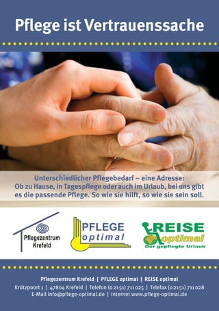Pflege ist Vertrauenssache
·········································




         Unterschiedlicher Pflegebedarf – eine Adresse:
   Ob zu Hause, in Tagespflege oder auch im Urlaub, bei uns gibt
   es die passende Pflege. So wie sie hilft, so wie sie sein soll.




·········································
             Pflegezentrum Krefeld | PFLEGE optimal | REISE optimal
   Krützpoort 1 | 47804 Krefeld | Telefon (02151) 711025 | Telefax (02151) 711028
         E-Mail info@pflege-optimal.de | Internet www.pflege-optimal.de
 
