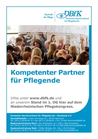 Kompetenter Partner
für Pflegende

Infos unter www.dbfk.de und
an unserem Stand im 1. OG hier auf dem
Niederrheinischen Pflegekongress.

Deutscher Berufsverband für Pflegeberufe | Nordwest e.V.
Geschäftsstelle | Lister Kirchweg 45 | 30163 Hannover
Tel. (05 11) 69 68 44 -0 | Fax (05 11) 69 68 44 -176 | E-Mail hannover@dbfk.de
Regionalvertretung Nord | Am Hochkamp 14 | 23611 Bad Schwartau
Tel. (04 51) 29 23 4 -0 | Fax (04 51) 29 23 4 -44 | E-Mail badschwartau@dbfk.de
Regionalvertretung West | Müller-Breslau-Str. 30a | 45130 Essen
Tel. (02 01) 36 55 7 -0 | Fax (02 01) 36 55 7 -11 | E-Mail essen@dbfk.de
 