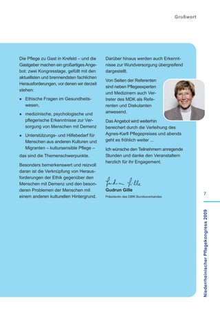 Grußwort




Die Pflege zu Gast in Krefeld – und die    Darüber hinaus werden auch Erkennt-
Gastgeber machen ein großartiges Ange-     nisse zur Wundversorgung übergreifend
bot: zwei Kongresstage, gefüllt mit den    dargestellt.
aktuellsten und brennendsten fachlichen
                                           Von Seiten der Referenten
Herausforderungen, vor denen wir derzeit
                                           sind neben Pflegeexperten
stehen:
                                           und Medizinern auch Ver-
· Ethische Fragen im Gesundheits-          treter des MDK als Refe-
   wesen,                                  renten und Diskutanten
                                           anwesend.
· medizinische, psychologische und
   pflegerische Erkenntnisse zur Ver-      Das Angebot wird weiterhin
   sorgung von Menschen mit Demenz         bereichert durch die Verleihung des
· Unterstützungs- und Hilfebedarf für      Agnes-Karll Pflegepreises und abends
   Menschen aus anderen Kulturen und       geht es fröhlich weiter ...
   Migranten – kultursensible Pflege –     Ich wünsche den Teilnehmern anregende
das sind die Themenschwerpunkte.           Stunden und danke den Veranstaltern
                                           herzlich für ihr Engagement.
Besonders bemerkenswert und reizvoll
daran ist die Verknüpfung von Heraus-
forderungen der Ethik gegenüber den
Menschen mit Demenz und den beson-
deren Problemen der Menschen mit           Gudrun Gille
                                                                                                      7
einem anderen kulturellen Hintergrund.     Präsidentin des DBfK Bundesverbandes

                                                                                             Niederrheinischer Pflegekongress 2009
 