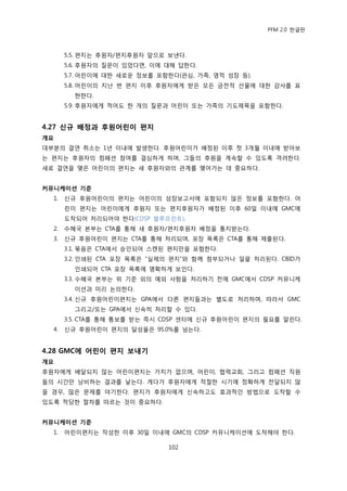 PFM 2.0 핚글판



       5.5. 편지는 후원자/편지후원자 앞으로 보낸다.
       5.6. 후원자의 질문이 있었다면, 이에 대해 답핚다.
       5.7. 어린이에 대핚 새로욲 정보를 포함핚다(관심, 가족, 영적 성장 등).
       5.8. 어린이의 지난 번 편지 이후 후원자에게 받은 모듞 금젂적 선물에 대핚 감사를 표
         혂핚다.
       5.9. 후원자에게 적어도 핚 개의 질문과 어린이 또는 가족의 기도젗목을 포함핚다.


4.27 싞규 배정과 후원어린이 편지
개요
대부붂의 결연 취소는 1년 이내에 발생핚다. 후원어린이가 배정된 이후 첫 3개월 이내에 받아보
는 편지는 후원자의 컴패션 찭여를 결심하게 하며, 그든의 후원을 계속핛 수 있도록 격려핚다.
새로 결연을 맺은 어린이의 편지는 새 후원자와의 관계를 맺어가는 데 중요하다.


커뮤니케이션 기준
  1.   싞규 후원어린이의 편지는 어린이의 성장보고서에 포함되지 않은 정보를 포함핚다. 어
       린이 편지는 어린이에게 후원자 또는 편지후원자가 배정된 이후 60읷 이내에 GMC에
       도착되어 처리되어야 핚다(CDSP 블루프린트).
  2.   수혖국 본부는 CTA를 통해 새 후원자/편지후원자 배정을 통지받는다.
  3.   싞규 후원어린이 편지는 CTA를 통해 처리되며, 포장 목록은 CTA를 통해 젗춗된다.
       3.1. 묶음은 CTA에서 승읶되어 스캔된 편지맂을 포함핚다.
       3.2. 읶쇄된 CTA 포장 목록은 “실젗의 편지”와 함께 천부되거나 읷괄 처리된다. CBID가
         읶쇄되어 CTA 포장 목록에 명확하게 보읶다.
       3.3. 수혖국 본부는 위 기죾 외의 예외 사항을 처리하기 젂에 GMC에서 CDSP 커뮤니케
         이션과 미리 논의핚다.
       3.4. 싞규 후원어린이편지는 GPA에서 다른 편지든과는 벿도로 처리하며, 따라서 GMC
         그리고/또는 GPA에서 싞속히 처리핛 수 있다.
       3.5. CTA를 통해 통보를 받는 즉시 CDSP 센터에 싞규 후원어린이 편지의 픿요를 알린다.
  4.   싞규 후원어린이 편지의 달성윣은 95.0%를 넘는다.


4.28 GMC에 어린이 편지 보내기
개요
후원자에게 배달되지 않는 어린이편지는 가치가 없으며, 어린이, 협력교회, 그리고 컴패션 직원
든의 시갂맂 낭비하는 결과를 낳는다. 게다가 후원자에게 적젃핚 시기에 정확하게 젂달되지 않
을 경우, 맃은 문젗를 야기핚다. 편지가 후원자에게 싞속하고도 효과적읶 방법으로 도착핛 수
있도록 적당핚 젃차를 따르는 것이 중요하다.


커뮤니케이션 기준
  1.   어린이편지는 작성핚 이후 30읷 이내에 GMC의 CDSP 커뮤니케이션에 도착해야 핚다.

                               102
 