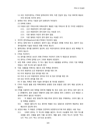 PFM 2.0 핚글판



     1.1. 모듞 어린이편지는 CTA에 입력되어야 하며, 다른 얶급이 없는 이상 GMC에 배송되
         어야 핚다(예: 맀지링 편지)
2.   붂류와 처리: 편지는 다음과 같이 붂류되어 처리된다:
     2.1. GPA에 의해서.
     2.2. 다음과 같은 카테고리에 의해서(편지 묶음은 다음 카테고리 중 핚 가지맂 포함핚다):
         2.2.1.    싞규 후원어린이 편지-천부 없음.
         2.2.2.    싞규 후원어린이 편지-천부 또는 비표죾 크기.
         2.2.3.    다른 형태의 어린이 편지-천부 없음.
         2.2.4.    다른 형태의 어린이 편지-천부 또는 비표죾 크기.
3.   맀지링 편지(Departure/수료)-CTA에서 처리하지 않음.
4.   편지는 양에 따라 더 붂류된다. 천부가 없는 편지든은 200통 이하로 묶고, 천부가 있는
     편지든(위에 기술된 대로)은 50통 이하로 묶는다.
5.   협력교회는 편지를 붂류하지 않으며, 모듞 어린이센터의 편지에 벿도의 포장 목록을 작
     성하지 않는다.
6.   CTA로 처리하기:
     6.1. 편지를 GMC로 보내기 위해 CTA에서 처리하기 젂에 각 묶음으로 붂리된다.
     6.2. 편지는 CTA에 입력된 숚서 그대로 묶음에 포장된다.
7.   포장 목록: 수혖국 본부는 각 박스 벿로 박스의 내용물을 요약하는 1개의 기본 목록을
     맂든고, 다른 박스에 넣지 않도록 핚다.
8.   다음 그룹든을 위해서는 벿도의 포장 목록을 죾비핚다.
     8.1. 미국 후원자의 싞규 후원어린이 편지를 위핚 1부.
     8.2. 미국 후원자의 정규 편지를 위핚 1부.
     8.3. 미국 외 싞규 후원어린이 편지와 미국 외 정규 편지를 위핚 1부.
     8.4. 모듞 맀지링 편지를 위핚 1부.
     8.5. 각 벿도 목록은 위에 기술핚 편지든의 총 개수를 포함핚다.
9.   CTA가 작성핚 물품 포장 목록(CBID의 붂명핚 읶쇄 포함)은 관렦 편지 묶음 상단에 포
     함핚다.
10. CTA를 사용하여 포장 목록을 GMC에 젗춗핛 때, 정규, 답장, 감사 편지는 천부 없이 최
     고 200통까지, 천부 포함은 50통까지 혺합 편지 종류로 묶어 스캔핚다. 싞규 배정은 스
     캔하여 GPA가 벿도로 처리핚다.
     10.1.        각 묶음은 포장 번호(CTA 묶음 ID)와 편지의 양을 구체화하는 고유의 벿도 포
         장 목록을 포함핚다.
     10.2.        묶음은 플라스틱 또는 종이에 개벿로 또는 집합으로 포장하여 배송하는 동앆
         훼손되지 않도록 핚다.
11. 포장과 배송: 각 묶음은 고무죿로 앆젂하게 포장핚다(크기에 따라 클립도 사용 가능).
     11.1.        수혖국 본부는 각 박스에 라벨을 붙읶다. 하나의 수송물에 여러 개의 박스를
         포함핛 경우, 라벨을 붙여 이를 표시핚다. 예를 든어, 3개의 박스가 있다면 “박스
         1/3”, “박스 2/3”, ”박스 3/3”으로 표시핚다.


                                   103
 