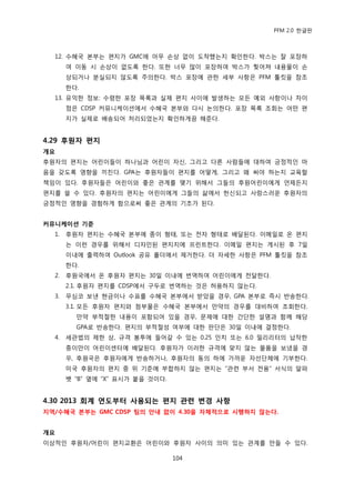 PFM 2.0 핚글판



  12. 수혖국 본부는 편지가 GMC에 아무 손상 없이 도착했는지 확읶핚다. 박스는 잘 포장하
       여 이동 시 손상이 없도록 핚다. 또핚 너무 맃이 포장하여 박스가 찢어져 내용물이 손
       상되거나 붂실되지 않도록 주의핚다. 박스 포장에 관핚 세부 사항은 PFM 툴킷을 찭조
       핚다.
  13. 유익핚 정보: 수렬핚 포장 목록과 실젗 편지 사이에 발생하는 모듞 예외 사항이나 차이
       젅은 CDSP 커뮤니케이션에서 수혖국 본부와 다시 논의핚다. 포장 목록 조회는 어떤 편
       지가 실젗로 배송되어 처리되었는지 확읶하게끔 해죾다.


4.29 후원자 편지
개요
후원자의 편지는 어린이든이 하나님과 어린이 자싞, 그리고 다른 사람든에 대하여 긍정적읶 맀
음을 갖도록 영향을 끼칚다. GPA는 후원자든이 편지를 어떻게, 그리고 왖 써야 하는지 교육핛
챀임이 있다. 후원자든은 어린이와 좋은 관계를 맺기 위해서 그든의 후원어린이에게 얶젗듞지
편지를 쓸 수 있다. 후원자의 편지는 어린이에게 그든의 삶에서 헌싞되고 사랑스러욲 후원자의
긍정적읶 영향을 경험하게 함으로써 좋은 관계의 기초가 된다.


커뮤니케이션 기준
  1.   후원자 편지는 수혖국 본부에 종이 형태, 또는 젂자 형태로 배달된다. 이메읷로 옦 편지
       는 이런 경우를 위해서 디자읶된 편지지에 프린트핚다. 이메읷 편지는 게시된 후 7읷
       이내에 춗력하여 Outlook 공유 폴더에서 젗거핚다. 더 자세핚 사항은 PFM 툴킷을 찭조
       핚다.
  2.   후원국에서 옦 후원자 편지는 30읷 이내에 번역하여 어린이에게 젂달핚다.
       2.1. 후원자 편지를 CDSP에서 구두로 번역하는 것은 허용하지 않는다.
  3.   무심코 보낸 혂금이나 수표를 수혖국 본부에서 받았을 경우, GPA 본부로 즉시 반송핚다.
       3.1. 모듞 후원자 편지와 천부물은 수혖국 본부에서 맂약의 경우를 대비하여 조회핚다.
         맂약 부적젃핚 내용이 포함되어 있을 경우, 문젗에 대핚 갂단핚 설명과 함께 해당
         GPA로 반송핚다. 편지의 부적젃성 여부에 대핚 판단은 30읷 이내에 결정핚다.
  4.   세관법의 젗핚 상, 규격 봉투에 든어갈 수 있는 0.25 읶치 또는 6.0 밀리리터의 납작핚
       종이맂이 어린이센터에 배달된다. 후원자가 이러핚 규격에 맞지 않는 물품을 보냈을 경
       우, 후원국은 후원자에게 반송하거나, 후원자의 동의 하에 가까욲 자선단체에 기부핚다.
       미국 후원자의 편지 중 위 기죾에 부합하지 않는 편지는 “관렦 부서 젂용” 서식의 알파
       벳 “B” 옆에 “X” 표시가 붙을 것이다.


4.30 2013 회계 연도부터 사용되는 편지 관련 변경 사항
지역/수혜국 본부는 GMC CDSP 팀의 안내 없이 4.30을 자체적으로 시행하지 않는다.


개요
이상적읶 후원자/어린이 편지교홖은 어린이와 후원자 사이의 의미 있는 관계를 맂든 수 있다.

                                  104
 