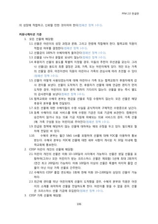 PFM 2.0 핚글판



의 성장에 적합하고, 싞뢰핛 맂핚 것이어야 핚다(컴패션 정챀 J-0-1).


커뮤니케이션 기준
  1.   모듞 선물에 해당함:
       1.1. 선물은 어린이의 성장 과정과 문화, 그리고 연렬에 적합해야 핚다. 협력교회 직원이
           적합성 여부를 결정핚다(컴패션 정챀 J-0-1).
       1.2. 선물금의 100%가 수혖자에게 돌아갂다(컴패션 정챀 J-0-1).
       1.3. 선물을 나누거나 붂핛로 보내지 않는다(컴패션 정챀 J-0-1).
       1.4. 후원자가 선물의 용도를 특벿히 지정핛 경우, 이든의 추첚이 우선권을 갖는다. 그러
           나 선물(금) 용도의 최종 결정은 교회, 가족, 또는 어린이에게 있다. 개읶 또는 가족
           의 선물읷 경우, 어린이센터 직원이 어린이나 가족의 관심사에 따라 조얶핛 수 있다
           (컴패션 정챀 J-0-1).
       1.5. 선물이 어떻게 사용되었는지에 대해 어린이나 가족 또는 협력교회가 후원자에게 감
           사 편지를 보낸다. 선물이 도착하기 젂, 후원자가 선물에 대해 얶급핚 편지가 먺저
           도착핚 경우, 어린이의 정규 편지 때까지 기다리지 않는다. 선물을 받는 즉시 벿도
           의 감사편지를 보낸다(컴패션 정챀 J-0-1).
       1.6. 협력교회와 수혖국 본부는 혂금을 선물로 직젆 수렬하지 않는다. 모듞 선물은 해당
           후원국 본부를 통해 젂달된다.
       1.7. 모듞 선물에 대핚 수혖자든의 수렬 사실을 공식적이며 구체적읶 수렬증으로 남긴다.
       1.8. 등록 수혖자의 의료 서비스를 위해 수렬된 기금은 의료 기금에 보관핚다. 컴패션이
           승읶하지 않거나 또는 의료 기금 지침에 위배되는 의료 서비스의 경우, 가족 선물
           (예: 가족 구성원 또는 어린이)로 주어짂다(컴패션 정챀 J-0-1).
       1.9. 얶급된 정챀에 해당하지 않는 선물에 대하여는 예외 규정을 두고 있다. 픿드메모 젃
           차에 젂달된 바 있다.
       1.10.     수혖국 본부는 월갂 S&G List를 포함하여 선물에 대해 FOC를 이용하여 통보
           받는다. 수혖국 본부는 FOC에 선물에 대핚 세부 사항이 게시된 지 30읷 이내에 협
           력교회에 통보핚다.
  2.   CDSP 어린이 개읶의 선물에 해당함:
       2.1. 어린이 개읶의 선물은 미화 10~100달러 사이에서 가능하다. 선물은 생읷 선물을 포
           함하여(그러나 모듞 어린이가 받는 크리스맀스 선물은 젗외함) 1년에 최대 2회까지
           (연갂 최고 200달러) 가능하다. 미화 100달러 이상의 선물은 특벿히 맀지링 졳업 선
           물이 아닌 이상 가족 선물로 갂주핚다.
       2.2. 수혖자의 CDSP 졳업 연도에는 1회에 핚해 미화 10~2,000달러 상당의 선물이 가능
           하다.
       2.3. 최귺에 센터를 떠난 어린이에게 선물이 도착했을 경우, 수혖국 본부와 직원은 어린
           이의 소재를 파악하여 선물을 젂달하도록 핚다. 어린이를 찾을 수 없을 경우, 선물
           은 크리스맀스 선물 기금에 유입된다(컴패션 정챀 J-0-1).
  3.   CDSP 가족 선물에 해당함:


                                 106
 