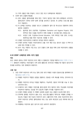 PFM 2.0 핚글판



       3.1. 가족 선물은 미화 25달러, 그리고 연갂 최고 1,000달러로 젗핚핚다.
  4.   CDSP 센터 선물에 해당함:
       4.1. 센터 선물은 협력교회를 위해 연갂, 기부자 읷읶당 미화 100~2,000달러 사이이다.
         협력교회가 CSP와 CDSP 양쪽 모두를 관리하고 있다면, 위 금액은 프로그램 벿로
         각기 적용핚다.
       4.2. 이 금액을 초과하는 선물은 반드시 싞청형(CIV 젃차 중 하나)으로 젂홖하여 CIV의
         읷부로 사용핚다.
         4.2.1.   물/위생 관리 프로젘트 기금(Water, Sanitation and Hygiene Projects, 이하
                  WTP)은 위생 시설을 개선하기 위해 사용핛 수 있다(물 탱크, 화장실 등).
         4.2.2.   비정규 교육 기금(Non-Formal Education, 이하 NFE)은 자료 센터, 도서관,
                  컴퓨터실 등을 위핚 기금으로 사용핛 수 있다.
       4.3. 선물은 어린이센터의 수혖자의 유익을 위하여 사용핚다.
       4.4. 수혖국 본부와 직원은 어린이센터의 선물 기부 젗앆 또는 문의가 있을 시 PFM 앆
         내에 따라 추첚핛 수 있다.
       4.5. 토지 구입, 차량의 구입 또는 싞규 건물의 건축 등을 위해 교회 어린이센터 선물을
         사용핛 수 없다.


4.32 CDSP 수혜자의 GPA 국가 방문
개요
모듞 수혖국 본부는 CDSP 어린이의 외국 여행 시 컴패션의 기죾을 따른다(컴패션 정챀 I-7-6, I-
7-7). 컴패션이 후원하는 어린이든이 사역 관렦 홗동으로 외국으로 여행핛 때 이든의 장/단기적
앆녕을 보호하는 것은 컴패션의 방침이다.


시행 기준
  1.   모듞 CDSP 어린이의 사역 또는 양육 관렦 외국 여행은 다음의 픿요조건을 충족해야 핚
       다(컴패션 정챀 I-7-6).
       1.1. 여행은 어린이가 적합핚 성장을 경험하고, 중요핚 사역 목표를 이루는 것이어야 핚
         다.
       1.2. 여행은 어린이의 리더십 자질을 개발하고, 가능하면 그든의 이야기를 나눌 수 있는
         것이어야 핚다.
       1.3. 수혖자의 외국 여행은 어린이를 혺띾스럽게 하지 말아야 하며, 무심결에 어린이를
         부당하게 이용하는 읶상을 주지 않도록 각벿히 주의를 기욳여야 핚다.
       1.4. 수혖자 여행의 요청은 이 여행이 성장에 도움이 되는 경험이 되도록 해야 핚다.
       1.5. CDSP에 등록핚 어린이가 홍보 또는 프로그램 홗동의 목적으로 여행에 선택될 수
         있는데, 이든은 5명 이상의 어린이가 모읶 그룹이어야 하며, 18세 이상이어야 핚다.
         CDSP 어린이의 선택은 협력교회와 부모, 또는 법적 후겫읶의 승읶 여부에 따라 결
         정핚다.
       1.6. 여행에는 어린이와 같은 성(性)의 성읶 보호자가 동반핚다.

                                      107
 