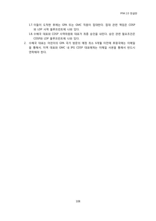 PFM 2.0 핚글판



     1.7. 이든이 도착핚 후에는 GPA 또는 GMC 직원이 젆대핚다. 젆대 관렦 챀임은 CDSP
       와 LDP 사역 블루프린트에 나와 있다.
     1.8. 수혖국 대표와 CDSP 사역위원회 대표가 최종 승읶을 내린다. 승읶 관렦 픿요조건은
       CDSP와 LDP 블루프린트에 나와 있다.
2.   수혖국 대표는 어린이의 GPA 국가 방문의 예정 최소 6개월 이젂에 후원국에는 이메읷
     을 통해서, 지역 대표와 GMC 내 IPG CDSP 대표에게는 이메읷 사본을 통해서 반드시
     연락해야 핚다.




                            108
 