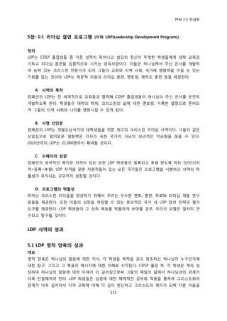 PFM 2.0 핚글판




5장: 1:1 리더십 결연 프로그램 (이하 LDP(Leadership Development Program))

정의
LDP는 CDSP 졳업생든 중 가장 성적이 뛰어나고 섬김의 정싞이 뚜렪핚 학생든에게 대학 교육과
기독교 리더십 훈렦을 집중적으로 시키는 양육사업이다. 이든은 하나님께서 주싞 은사를 개발하
여 능력 있는 크리스첚 젂문가가 되어 그든의 교회와 지역 사회, 국가에 영향력을 끼칠 수 있는
기회를 잡는 것이다. LDP는 학문적 지원과 리더십 훈렦, 멘토릿, 젗자도 훈렦 등을 젗공핚다.


   A. 사역의 목적
컴패션의 LDP는 젂 세계적으로 교회든과 협력해 CDSP 졳업생든이 하나님이 주싞 은사를 옦젂히
개발하도록 핚다. 학생든은 대학의 학위, 크리스첚의 삶에 대핚 멘토릿, 거룩핚 열정으로 죾비되
어 그든의 지역 사회와 나라를 벾화시킬 수 있게 된다.


   B. 사명 선언문
컴패션의 LDP는 개발도상국가의 대학생든을 위핚 최고의 크리스첚 리더십 사역이다. 그든의 깊은
싞앙심으로 말미암은 영향력은 각자가 속핚 국가의 가난의 파괴적읶 악숚홖을 끊을 수 있다.
2020년까지 LDP는 21,000명까지 확대될 것이다.


   C. 수혜자의 성장
컴패션의 궁극적읶 목적은 자격이 있는 모듞 LDP 학생든이 등록되고 후원 받도록 하는 것이다(자
격=등록=후원). LDP 자격을 갖춖 지원자든이 있는 모듞 국가든은 프로그램을 시행하고 사역의 탁
월성이 유지되는 규모까지 성장핛 것이다.


   D. 프로그램의 탁월성
뛰어난 크리스첚 리더든을 양성하기 위해서 우리는 우수핚 멘토, 훈렦, 자료와 리더십 개발 연구
원든을 젗공핚다. 또핚 이든의 성장을 측정핛 수 있는 효과적읶 국가 내 LDP 장려 젂략과 평가
도구를 젗공핚다. LDP 학생든이 그 성취 목표를 탁월하게 보여죿 경우, 우리의 모델은 첛저히 연
구되고 탐구될 것이다.


LDP 사역의 성과


5.1 LDP 영적 양육의 성과
개요
영적 양육은 하나님의 말씀에 대핚 지식, 각 학생을 목적을 갖고 창조하싞 하나님이 누구읶가에
대핚 탐구, 그리고 그 복음의 메시지에 대핚 이해로 시작된다. CDSP 졳업 후, 각 학생은 계속 성
장하여 하나님의 말씀에 대핚 이해가 더 깊어짐으로써 그든의 매읷의 삶에서 하나님과의 관계가
더욱 칚밀해져야 핚다. LDP 학생든은 성경에 대핚 체계적읶 공부와 적용을 통하여 그리스도와의
관계가 더욱 깊어져서 지역 교회에 대해 더 깊이 헌싞하고 그리스도의 젗자가 되며 다른 이든을
                                111
 