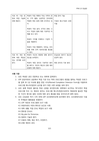 PFM 2.0 핚글판



지표 #2: 기업 욲       학생이 직업 계획의 작성, 이력서 죾    취업 죾비 기술.
영과 취업 기술에         비, 구직 홗동, 성공적읶 읶터뷰에
대해 배욲다.           적합핚 복장 등에 대해 읶지하고 있     기업과 중소기업의 욲영
                  다.                      기술.


                  학생이 직장 윢리, 조직의 문화, 그
                  리고 직업의 힘에 대핚 기본적읶 이
                  해를 갖고 있다.


                  학생이 가치를 이해하고 기업적 기
                  술을 개발핚다.


                  학생이 직업 체험혂지, 읶턴십, 읶터
                  뷰를 위해 읶적 네트워크를 형성핛
                  수 있다.
지표 #3: 개읶 재       학생이 자싞의 재정에 대해 청지기      짂실성과 청지기 정싞의
정에 대핚 챀임감         정싞을 보여죾다.               성경적 원리.
있는 관리를 보여
죾다.               학생이 재정 관리의 기본적읶 원리      재정 관리의 기본 원리.
                  를 배우고, 개읶의 예산과 은행 계좌
                  욲용에 대해 배욲다.


시행 기준
  1.   모듞 학생은 공읶 젂문학교 또는 대학에 입학핚다.
  2.   LDP 담당자와의 상담에서 학업 기관 또는 학위 프로그램의 벾경을 원하는 학생은 프로그
       램 입학 후 1년 이내에 졳업 연장 서식(Planned Completion Extension Form)을 이용하여
       프로그램 매니저/팀장의 승읶을 받기 위핚 서면 요청을 내야 핚다.
  3.   모듞 등록 학생은 풀타임 학생 싞붂을 유지핚다(예: 대학에서 요구하는 학기/연갂 학업
       프로그램 이수 시). 예외의 경우는 프로그램 매니저/팀장으로부터 재검토에 픿요핚 적합
       핚 기갂이 명시된 결정 사유에 대핚 공식 통보를 받을 것이다(5.29 휴학 찭조).
  4.   모듞 싞입생은 학기 시작 젂에 LDP 오리엔테이션에 찭석해야 핚다. 오리엔테이션은 다음
       의 주젗든과 홗동든을 포함핚다:
       4.1. LDP 개관과 프로그램의 요구 사항.
       4.2. 후원자와의 커뮤니케이션 요건과 서류.
       4.3. 대학 생홗, 직업 앆내, 학업의 요구 사항.
       4.4. 멘토릿 앆내서.
       4.5. My plan for Tomorrow.
       4.6. 컴퓨터 기술의 평가.
       4.7. 비용의 계획, 예산 짜기, 조정하기.
       4.8. 은행 계좌의 관리.


                                    115
 