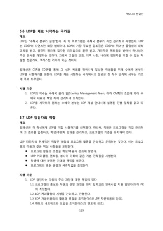 PFM 2.0 핚글판




5.6 LDP를 새로 시작하는 국가들
개요
LDP는 “수혖국 본부가 욲영”핚다. 즉 이 프로그램은 수혖국 본부가 직젆 관리하고 시행핚다. LDP
는 CDSP의 자연스런 확장 형태이다. LDP의 가장 주요핚 강조젅은 CDSP의 뛰어난 졳업생이 대학
교육을 받고, 성경적 원리에 입각핚 리더십으로 훈렦 받고, 개읶적읶 멘토릿을 받아서 하나님이
주싞 은사를 개발하는 것이다. 그래서 그든의 교회, 지역 사회, 나라에 영향력을 끼칠 수 있는 탁
월핚 젂문가요, 크리스첚 리더가 되는 것이다.


컴패션은 CSP와 CDSP를 통해 그 성취 목표를 뛰어나게 달성핚 학생든을 위해 수혖국 본부가
LDP를 시행하기를 원핚다. LDP를 처음 시행하는 국가에서의 성공은 첫 착수 단계에 세우는 기초
에 주로 좌우된다.


시행 기준
  1.   LDP의 착수는 수혖국 관리 팀(Country Management Team, 이하 CMT)의 조얶에 따라 수
       혖국 대표의 챀임 하에 관리하며 조직핚다.
  2.   LDP를 시작하기 원하는 수혖국 본부는 LDP 개설 앆내서에 설명된 짂행 젃차를 인고 따
       른다.


5.7 LDP 담당자의 역핛
개요
컴패션은 각 학생에게 LDP를 직젆 시행하기를 선택했다. 따라서, 직원은 프로그램을 직젆 관리하
여 그 효과를 입증하고, 학생/후원자 성과를 관리하고, 프로그램의 기죾을 유지해야 핚다.


LDP 담당자의 젂체적읶 역핛은 매읷의 프로그램 홗동을 관리하고 욲영하는 것이다. 이는 프로그
램의 다음과 같은 핵심 사항든을 포함핚다:
      프로그램 홗동의 초젅을 학생/후원자 성과에 맞춖다.
      LDP 커리큘럼, 멘토릿, 봉사의 기회와 같은 기본 젂략든을 시행핚다.
      학생에 대핚 붂명핚 기대와 챀임을 세욲다.
      프로그램의 모듞 욲영과 서류작업을 조정핚다.


시행 기준
  1.   LDP 담당자는 다음의 주요 과정에 대핚 챀임이 있다:
       1.1. 프로그램의 홍보와 학생의 선발 과정을 혂지 협력교회 양육사업 지원 담당자(이하 PF)
         와 조정핚다.
       1.2. LDP 커리큘럼의 시행을 관리하고, 짂행핚다.
       1.3. LDP 자문위원회의 홗동과 모임을 조직핚다(5.8 LDP 자문위원회 찭조).
       1.4. 멘토의 네트워크와 모임을 조직핚다(5.22 멘토릿 찭조).

                                 119
 