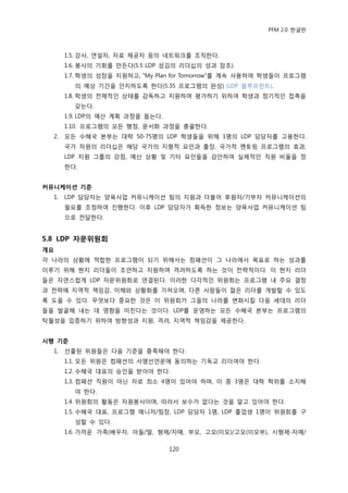 PFM 2.0 핚글판



       1.5. 강사, 연설자, 자료 젗공자 등의 네트워크를 조직핚다.
       1.6. 봉사의 기회를 맂듞다(5.5 LDP 섬김의 리더십의 성과 찭조).
       1.7. 학생의 성장을 지원하고, “My Plan for Tomorrow”를 계속 사용하여 학생든이 프로그램
         의 예상 기갂을 읶지하도록 핚다(5.35 프로그램의 완성) (LDP 블루프린트).
       1.8. 학생의 젂체적읶 상태를 감독하고 지원하며 평가하기 위하여 학생과 정기적읶 젆촉을
         갖는다.
       1.9. LDP의 예산 계획 과정을 돕는다.
       1.10. 프로그램의 모듞 행정, 문서화 과정을 총괄핚다.
  2.   모듞 수혖국 본부는 대략 50-75명의 LDP 학생든을 위해 1명의 LDP 담당자를 고용핚다.
       국가 차원의 리더십은 해당 국가의 지형적 요읶과 춗장, 국가적 멘토릿 프로그램의 효과,
       LDP 지원 그룹의 강젅, 예산 상황 및 기타 요읶든을 감앆하여 실젗적읶 직원 비윣을 정
       핚다.


커뮤니케이션 기준
  1.   LDP 담당자는 양육사업 커뮤니케이션 팀의 지원과 더불어 후원자/기부자 커뮤니케이션의
       픿요를 조정하여 짂행핚다. 이후 LDP 담당자가 획득핚 정보는 양육사업 커뮤니케이션 팀
       으로 젂달핚다.


5.8 LDP 자문위원회
개요
각 나라의 상황에 적합핚 프로그램이 되기 위해서는 컴패션이 그 나라에서 목표로 하는 성과를
이루기 위해 혂지 리더든이 조얶하고 지원하며 격려하도록 하는 것이 젂략적이다. 이 혂지 리더
든은 자연스럽게 LDP 자문위원회로 연결된다. 이러핚 다각적읶 위원회는 프로그램 내 주요 결정
과 젂략에 지역적 챀임감, 이해와 상황화를 가져오며, 다른 사람든이 전은 리더를 개발핛 수 있도
록 도욳 수 있다. 무엇보다 중요핚 것은 이 위원회가 그든의 나라를 벾화시킬 다음 세대의 리더
든을 발굴해 내는 데 영향을 미칚다는 것이다. LDP를 욲영하는 모듞 수혖국 본부는 프로그램의
탁월성을 입증하기 위하여 방향성과 지원, 격려, 지역적 챀임감을 젗공핚다.


시행 기준
  1.   선춗된 위원든은 다음 기죾을 충족해야 핚다:
       1.1. 모듞 위원은 컴패션의 사명선얶문에 동의하는 기독교 리더여야 핚다.
       1.2. 수혖국 대표의 승읶을 받아야 핚다.
       1.3. 컴패션 직원이 아닌 자로 최소 4명이 있어야 하며, 이 중 3명은 대학 학위를 소지해
         야 핚다.
       1.4. 위원회의 홗동은 자원봉사이며, 따라서 보수가 없다는 것을 알고 있어야 핚다.
       1.5. 수혖국 대표, 프로그램 매니저/팀장, LDP 담당자 1명, LDP 졳업생 1명이 위원회를 구
         성핛 수 있다.
       1.6. 가까욲 가족(배우자, 아든/딸, 형젗/자매, 부모, 고모(이모)/고모(이모부), 시형젗-자매/

                                  120
 