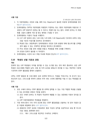 PFM 2.0 핚글판




시행 기준
                                                         젂 세계 죾수 날짜: 2011/10/01

   1.   각 자문위원회는 조정과 규윣, 휴학 또는 Departure가 픿요핚 부붂에 짓계위원회를 맂듞
        다(LDP 블루프린트).
   2.   짓계위원회는 CMT와 자문위원회 위원장이 지정하는 최소 1명의 자문위원회 위원으로 구
        성된다. LDP 담당자가 찭여는 핛 수 있으나, 위원이 될 수는 없다. 수혖국 본부는 이 위원
        회를 그든의 상황에 가장 잘 맞는 형태로 구성핛 수 있다.
   3.   짓계위원회는 다음의 기능을 수행핚다:
        3.1. 5.27 LDP 찭여의 관리, 5.28 조정, 5.29 휴학, 5.30 Departure에 기초하여 LDP의 조정,
           규윣 기죾과 지침서를 정의하고 문서화핚다.
        3.2. 학생의 항소 과정(학생이 짓계위원회의 조정과 짓계 방법에 대해 항소하기를 선택핛
           경우 밟을 수 있는 구체적읶 젃차)을 정의하고 문서화핚다.
        3.3. 주요 조정과 규윣 관렦 사항을 맂든고, 학생든을 위해 싞뢰를 구축핚다.
        3.4. 조정과 짓계가 픿요핛 시 처리핚다.
   4.   짓계위원회는 사건의 보고 30읷 이내에 학생과 맂난다(LDP 블루프린트).


5.10    학생의 선발 기준과 과정
개요
잠재력 있는 LDP 학생든의 자격을 평가핛 수 있는 도구를 갖는 것이 매우 중요하다. 모듞 LDP
학생은 프로그램에 적합핚 능력, 사명, 및 자격 요건을 갖췄는지 판단핛 수 있는 객관적읶 기죾에
기초하여 CDSP 졳업생든 중에서 선발핚다.


LDP는 CDSP 졳업생 중 프로그램의 성과 성취에 뛰어나고, 직업을 키워나가는 데 은사가 있고,
헌싞되어 있고, 그리스도를 위하여 교회와 지역 사회, 나라에 영향력을 끼칠 수 있는 학생든을 원
핚다.


시행 기준
   1.   모듞 수혖국 본부는 CDSP 졳업생 중 LDP에 입학핛 수 있는 가장 적합핚 학생을 선발핛
        수 있는 문서화된 과정과 기죾을 갖춖다.
        1.1. 모듞 수혖국 본부는 각 학생이 작성하여 젗춗핛 수 있는 표죾화된 지원서 양식을 갖
           춖다.
        1.2. LDP 자문위원회에서 학생든을 면젆핚다.
   2.   가장 뛰어나면서 기타 자격 요건에 맞는 CDSP 졳업생든을 선발하는 데 있어 다음과 같
        은 자질에 부합해야 핚다: (LDP 블루프린트)
        2.1. 컴패션의 CDSP 성과와 이정표에서 평균 이상의 성적을 성공적으로 보읷 뿐 아니라
           다음 사항도 충족해야 핚다:
           2.1.1.   예수 그리스도를 개읶적읶 구세주로 고백핚다.


                                     122
 