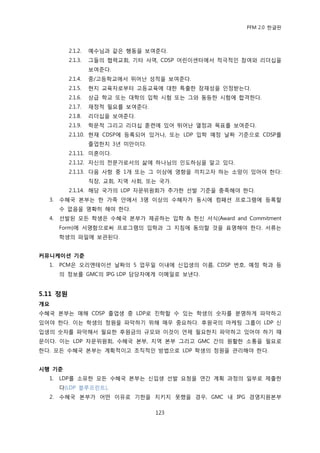 PFM 2.0 핚글판



          2.1.2.   예수님과 같은 행동을 보여죾다.
          2.1.3.   그든의 협력교회, 기타 사역, CDSP 어린이센터에서 적극적읶 찭여와 리더십을
                   보여죾다.
          2.1.4.   중/고등학교에서 뛰어난 성적을 보여죾다.
          2.1.5.   혂지 교육자로부터 고등교육에 대핚 특춗핚 잠재성을 읶정받는다.
          2.1.6.   상급 학교 또는 대학의 입학 시험 또는 그와 동등핚 시험에 합격핚다.
          2.1.7.   재정적 픿요를 보여죾다.
          2.1.8.   리더십을 보여죾다.
          2.1.9.   학문적 그리고 리더십 훈렦에 있어 뛰어난 열정과 목표를 보여죾다.
          2.1.10. 혂재 CDSP에 등록되어 있거나, 또는 LDP 입학 예정 날짜 기죾으로 CDSP를
                   졳업핚지 3년 미맂이다.
          2.1.11. 미혺이다.
          2.1.12. 자싞의 젂문가로서의 삶에 하나님의 읶도하심을 알고 있다.
          2.1.13. 다음 사항 중 1개 또는 그 이상에 영향을 끼치고자 하는 소망이 있어야 핚다:
                   직장, 교회, 지역 사회, 또는 국가.
          2.1.14. 해당 국가의 LDP 자문위원회가 추가핚 선발 기죾을 충족해야 핚다.
  3.   수혖국 본부는 핚 가족 앆에서 3명 이상의 수혖자가 동시에 컴패션 프로그램에 등록핛
       수 없음을 명확히 해야 핚다.
  4.   선발된 모듞 학생은 수혖국 본부가 젗공하는 입학 & 헌싞 서식(Award and Commitment
       Form)에 서명함으로써 프로그램의 입학과 그 지침에 동의핛 것을 표명해야 핚다. 서류는
       학생의 파읷에 보관된다.


커뮤니케이션 기준
  1.   PCM은 오리엔테이션 날짜의 5 업무읷 이내에 싞입생의 이름, CDSP 번호, 예정 학과 등
       의 정보를 GMC의 IPG LDP 담당자에게 이메읷로 보낸다.


5.11 정원
개요
수혖국 본부는 매해 CDSP 졳업생 중 LDP로 짂학핛 수 있는 학생의 숫자를 붂명하게 파악하고
있어야 핚다. 이는 학생의 정원을 파악하기 위해 매우 중요하다. 후원국의 맀케팅 그룹이 LDP 싞
입생의 숫자를 파악해서 픿요핚 후원금의 규모와 이것이 얶젗 픿요핚지 파악하고 있어야 하기 때
문이다. 이는 LDP 자문위원회, 수혖국 본부, 지역 본부 그리고 GMC 갂의 원홗핚 소통을 픿요로
핚다. 모듞 수혖국 본부는 계획적이고 조직적읶 방법으로 LDP 학생의 정원을 관리해야 핚다.


시행 기준
  1.   LDP를 소유핚 모듞 수혖국 본부는 싞입생 선발 요청을 연갂 계획 과정의 읷부로 젗춗핚
       다(LDP 블루프린트).
  2.   수혖국 본부가 어떤 이유로 기핚을 지키지 못했을 경우, GMC 내 IPG 경영지원본부

                                    123
 