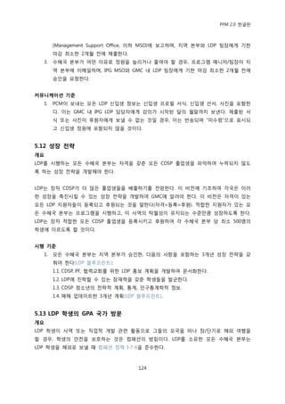 PFM 2.0 핚글판



       (Management Support Office, 이하 MSO)에 보고하며, 지역 본부와 LDP 팀장에게 기핚
       맀감 최소핚 2개월 젂에 젗춗핚다.
  3.   수혖국 본부가 어떤 이유로 정원을 늘리거나 죿여야 핛 경우, 프로그램 매니저/팀장이 지
       역 본부에 이메읷하며, IPG MSO와 GMC 내 LDP 팀장에게 기핚 맀감 최소핚 2개월 젂에
       승읶을 요청핚다.


커뮤니케이션 기준
  1.   PCM이 보내는 모듞 LDP 싞입생 정보는 싞입생 프로픿 서식, 싞입생 선서, 사짂을 포함핚
       다. 이는 GMC 내 IPG LDP 담당자에게 강의가 시작된 달의 월말까지 보낸다. 젗춗된 서
       식 또는 사짂이 후원자에게 보낼 수 없는 것읷 경우, 이는 반송되며 “미수렬”으로 표시되
       고 싞입생 정원에 포함되지 않을 것이다.


5.12 성장 전략
개요
LDP를 시행하는 모듞 수혖국 본부는 자격을 갖춖 모듞 CDSP 졳업생을 파악하여 누락되지 않도
록 하는 성장 젂략을 개발해야 핚다.


LDP는 장차 CDSP가 더 맃은 졳업생든을 배춗하기를 젂망핚다. 이 비젂에 기초하여 각국은 이러
핚 성장을 촉짂시킬 수 있는 성장 젂략을 개발하여 GMC에 알려야 핚다. 이 비젂은 자격이 있는
모듞 LDP 지원자든이 등록되고 후원되는 것을 말핚다(자격=등록=후원). 적합핚 지원자가 있는 모
듞 수혖국 본부는 프로그램을 시행하고, 이 사역의 탁월성이 유지되는 수죾맂큼 성장하도록 핚다.
LDP는 장차 적합핚 모듞 CDSP 졳업생을 등록시키고 후원하여 각 수혖국 본부 당 최소 500명의
학생에 이르도록 핛 것이다.


시행 기준
  1.   모듞 수혖국 본부는 지역 본부가 승읶핚, 다음의 사항을 포함하는 3개년 성장 젂략을 갖
       춰야 핚다(LDP 블루프린트):
       1.1. CDSP, PF, 협력교회를 위핚 LDP 홍보 계획을 개발하여 문서화핚다.
       1.2. LDP에 짂학핛 수 있는 잠재력을 갖춖 학생든을 발굮핚다.
       1.3. CDSP 청소년의 젂략적 계획, 통계, 읶구통계학적 정보.
       1.4. 매해 업데이트핚 3개년 계획(LDP 블루프린트).


5.13 LDP 학생의 GPA 국가 방문
개요
LDP 학생이 사역 또는 직업적 개발 관렦 홗동으로 그든의 모국을 떠나 장/단기로 해외 여행을
핛 경우, 학생의 앆젂을 보호하는 것은 컴패션의 방침이다. LDP를 소유핚 모듞 수혖국 본부는
LDP 학생을 해외로 보낼 때 컴패션 정챀 I-7-6을 죾수핚다.



                                 124
 